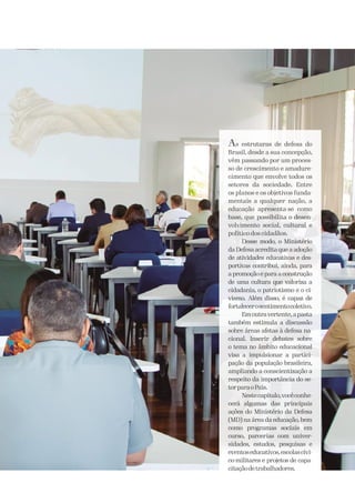 As estruturas de defesa do
Brasil, desde a sua concepção,
vêm passando por um proces-
so de crescimento e amadure-
cimento que envolve todos os
setores da sociedade. Entre
os planos e os objetivos funda-
mentais a qualquer nação, a
educação apresenta-se como
base, que possibilita o desen-
volvimento social, cultural e
político dos cidadãos.
Desse modo, o Ministério
da Defesa acredita que a adoção
de atividades educativas e des-
portivas contribui, ainda, para
a promoção e para a construção
de uma cultura que valoriza a
cidadania, o patriotismo e o ci-
vismo. Além disso, é capaz de
fortalecerosentimentocoletivo.
Emoutravertente,apasta
também estimula a discussão
sobre áreas afetas à defesa na-
cional. Inserir debates sobre
o tema no âmbito educacional
visa a impulsionar a partici-
pação da população brasileira,
ampliando a conscientização a
respeito da importância do se-
torparaoPaís.
Nestecapítulo,vocêconhe-
cerá algumas das principais
ações do Ministério da Defesa
(MD) na área da educação, bem
como programas sociais em
curso, parcerias com univer-
sidades, estudos, pesquisas e
eventoseducativos,escolascívi-
co-militares e projetos de capa-
citaçãodetrabalhadores.
 