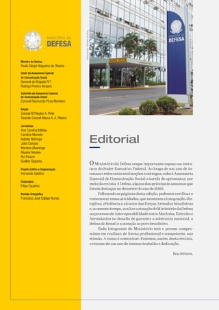 Ministro da Defesa
Paulo Sérgio Nogueira de Oliveira
Chefe da Assessoria Especial
de Comunicação Social
General de Brigada R/1
Rodrigo Pereira Vergara
Subchefe da Assessoria Especial
de Comunicação Social
Coronel Raymundo Pires Monteiro
Edição
Coronel R/1Neyton A. Pinto
Tenente-Coronel Marco A. A. Ribeiro
Jornalistas
Ana Carolina Militão
Carolina Macedo
Isabela Nóbrega
Júlia Campos
Mariana Alvarenga
Rayane Novaes
Rui Pizarro
Suellen Siqueira
Projeto Gráfico e Diagramação
Fernando Galdino
Publicitário
Filipe Faustino
Revisão Ortográfica
Francisco José Caldas Nunes
O Ministério da Defesa ocupa importante espaço na estru-
tura do Poder Executivo Federal. Ao longo de um ano de in-
tensaserelevantesrealizaçõeseentregas,cabeàAssessoria
Especial de Comunicação Social a tarefa de apresentar, por
meio da revista A Defesa, alguns dos principais assuntos que
foram destaque no decorrer do ano de 2022.
Folheando as páginas desta edição, podemos verificar e
rememorar essas atividades, que mostram a integração, dis-
ciplina, eficiência e alcance das Forças Armadas brasileiras
e,aomesmotempo,avaliaraatuaçãodoMinistériodaDefesa
no processo de interoperabilidade entre Marinha, Exército e
Aeronáutica no desafio de garantir a soberania nacional, a
defesa do Brasil e a atenção ao povo brasileiro.
Cada integrante do Ministério tem o perene compro-
misso em realizar, de forma profissional e competente, sua
missão. A nossa é comunicar. Fazemos, assim, desta revista,
o resumo de um ano de intenso trabalho e dedicação.
Boa leitura.
Editorial
Antônio
Oliveira
/
Ministério
da
Defesa
 