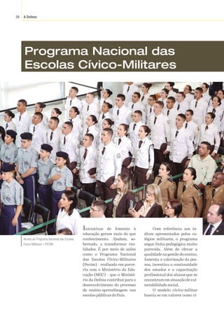 A Defesa
38
Marcos
Corrêa/PR
Programa Nacional das
Escolas Cívico-Militares
Iniciativas de fomento à
educação geram mais do que
conhecimento. Ajudam, so-
bretudo, a transformar rea-
lidades. É por meio de ações
como o Programa Nacional
das Escolas Cívico-Militares
(Pecim) – realizado em parce-
ria com o Ministério da Edu-
cação (MEC) – que o Ministé-
rio da Defesa contribui para o
desenvolvimento do processo
de ensino-aprendizagem nas
escolas públicas do País.
Com referência aos ín-
dices apresentados pelos co-
légios militares, o programa
segue linha pedagógica muito
parecida. Além de elevar a
qualidade na gestão do ensino,
fomenta a valorização da pes-
soa, incentiva a continuidade
dos estudos e a capacitação
profissional dos alunos que se
encontramemsituaçãodevul-
nerabilidade social.
O modelo cívico-militar
baseia-se em valores como ci-
Alunos do Programa Nacional das Escolas
Cívico-Militares – PECIM.
 