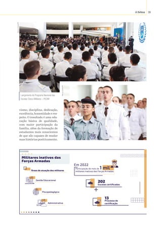 A Defesa 39
vismo, disciplina, dedicação,
excelência, honestidade e res-
peito. O resultado é uma edu-
cação básica de qualidade,
com maior participação da
família, além da formação de
estudantes mais conscientes
de que são capazes de mudar
suas histórias positivamente.
Áreas de atuação dos militares
Militares inativos das
Forças Armadas
Escolas certificadas
202
Processo de
certificação
13
Gestão Educacional
Piscopedagógica
Administrativa
Participação de mais de 1 mil
militares inativos das Forças Armadas
Em 2022
Lançamento do Programa Nacional das
Escolas Cívico-Militares – PECIM
Marcos
Corrêa/PR
Marcos
Corrêa/PR
 