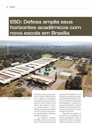 A Defesa
40
Divulgação
/
Ministério
da
Defesa
ESD: Defesa amplia seus
horizontes acadêmicos com
nova escola em Brasília
A recém-criada Escola Supe-
rior de Defesa (ESD) nasceu
com o objetivo de promover,
no cenário nacional, altos es-
tudos na área de defesa. Para
tornar isso possível, incenti-
va, constantemente, o inter-
câmbio de conhecimentos por
meio de cursos de extensão e
de pós-graduação, palestras,
estudos e pesquisas.
No primeiro semestre
de 2022, a ESD, em parceria
com a Fundação Alexandre de
Gusmão (FUNAG/MRE) e com
o Centro de Estudos Estratégi-
cosdoExército(CEEEX),reali-
zouo1ºCursodeFundamentos
de Geopolítica e Inserção In-
ternacional do Brasil. A partir
de 2023,a iniciativa deverá fa-
zer parte do quadro de cursos
regulares da Escola.
Destacam-se, também, as
parcerias com instituições de
ensino estrangeiras, como os
seminários on-line e as capaci-
tações promovidas entre pes-
Sede da ESD, localizada na capital federal.
 