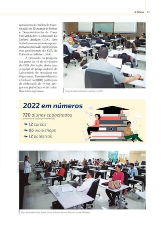 A Defesa 41
quisadores do Núcleo de Capa-
citação em Economia de Defesa
e Desenvolvimento de Força
(NCAD) da ESD e o Institute for
Defense Analyses (IDA). Esse
trabalhoemconjuntotempossi-
bilitado a troca de experiências
com profissionais dos EUA, da
ColômbiaedoReinoUnido.
A produção de pesquisa
faz parte do rol de atividades
da ESD. Até junho deste ano,
a equipe de pesquisadores do
Laboratório de Pesquisas em
Segurança, Desenvolvimento
e Defesa (LabSDD) participou
da elaboração de livros, arti-
gos em periódicos e de traba-
lhos em congressos. Curso de desenvolvimento realizado na ESD.
Hamilton
Garcia
/
Ministério
da
Defesa
2022 em números
720 alunos capacitados
(externos e corpo permanente)
12 cursos
06 workshops
12 palestras
Sede da escola recebe alunos civis e militares para os diversos cursos ofertados.
Hamilton
Garcia
/
Ministério
da
Defesa
 