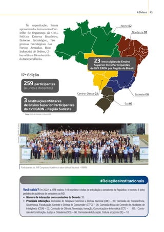 A Defesa 45
23 Instituições de Ensino
Superior Civis Participantes
do XVII CADN por Região do Brasil
259 participantes
(alunos e docentes)
3 Instituições Militares
de Ensino Superior Participantes
do XVII CADN – Região Sudeste
17ª Edição
Sul 03
Sudeste 08
Nordeste 07
Centro-Oeste 03
Norte 02
Na capacitação, foram
apresentados temas como Con-
selho de Segurança da ONU,
Política Externa Brasileira,
Entorno Estratégico, Pro-
gramas Estratégicos das
Forças Armadas, Base
Industrial de Defesa, Ci-
bernética e Bicentenário
daIndependência.
Fonte:
 Chefia de Educação e Cultura do MD.
Participantes do XVII Congresso Acadêmico sobre defesa Nacional – AMAN
Divulgação
/
Ministério
da
Defesa
#RelaçõesInstitucionais
Você sabia? Em 2022, a AERI realizou 149 reuniões e visitas de articulação a senadores da República; e recebeu 8 (oito)
pedidos de audiência de senadores ao MD.
• Número de interações com comissões do Senado: 35.
• Principais interações: Comissão de Relações Exteriores e Defesa Nacional (CRE) – 09; Comissão de Transparência,
Governança, Fiscalização, Controle e Defesa do Consumidor (CTFC) – 06; Comissão Mista de Controle de Atividades de
Inteligência (CCAI) – 02; Comissão de Ciência, Tecnologia, Inovação, Comunicação e Informática (CCT) – 02; Comis-
são de Constituição, Justiça e Cidadania (CCJ) – 06; Comissão de Educação, Cultura e Esporte (CE) – 10.
 