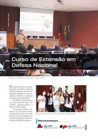 A Defesa
46
XXIV Curso de Extensão em Defesa Nacional – João Pessoa (PB).
Curso de Extensão em
Defesa Nacional
Hámaisde10anos,oCursode
Extensão em Defesa Nacional
(CEDN) incentiva, por meio de
palestras, debates e mesas re-
dondas, a reflexão e os estudos
queenvolvamessatemática.
Em 2022, a pasta promo-
veu, nos meses de abril e de
outubro, respectivamente, a
XXIV e a XXV edições.
No primeiro evento, rea-
lizado em João Pessoa (PB),
participaram cerca de 2.286
pessoas. Já a XXV edição, pro-
movida em Manaus (AM), con-
tou com 3.200 participantes.
Divulgação
/
Ministério
da
Defesa
Equipe de apoio CEDN – estudantes da Universidade Federal da Paraíba.
Divulgação
/
Ministério
da
Defesa
Número de participantes
Manaus - AM
3.200
João Pessoa - PB
2.286
 