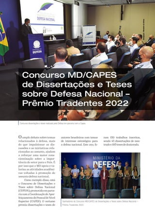 A Defesa 47
Concurso dissertações e teses realizado pela Defesa em parceria com a Capes.
Concurso MD/CAPES
de Dissertações e Teses
sobre Defesa Nacional –
Prêmio Tiradentes 2022
O amplo debate sobre temas
relacionados à defesa, mais
do que impulsionar as dis-
cussões e as iniciativas rela-
cionadas ao assunto, ajudam
a reforçar uma maior cons-
cientização sobre a impor-
tância do setor para o País. É
por isso que o MD apoia e va-
loriza as atividades acadêmi-
cas voltadas à promoção do
assunto defesa nacional.
Como exemplo disso, está
o Concurso de Dissertações e
Teses sobre Defesa Nacional
(CDTDN),promovidoemparce-
riacomaCoordenaçãodeAper-
feiçoamentodePessoaldeNível
Superior (CAPES). O certame
premia dissertações e teses de
autores brasileiros com temas
de interesse estratégico para
a defesa nacional. Este ano, fo-
ram 150 trabalhos inscritos,
sendo 45 dissertações de mes-
tradoe105tesesdedoutorado. Divulgação
/
Ministério
da
Defesa
Ganhadores do Concurso MD/CAPES de Dissertações e Teses sobre Defesa Nacional –
Prêmio Tiradentes 2022.
Divulgação
/
Ministério
da
Defesa
 