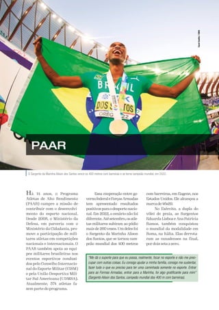 A Defesa 53
O Sargento da Marinha Alison dos Santos vence os 400 metros com barreiras e se torna campeão mundial, em 2022.
PAAR
Há 14 anos, o Programa
Atletas de Alto Rendimento
(PAAR) cumpre a missão de
contribuir com o desenvolvi-
mento do esporte nacional.
Desde 2008, o Ministério da
Defesa, em parceria com o
Ministério da Cidadania, pro-
move a participação de mili-
tares atletas em competições
nacionais e internacionais. O
PAAR também apoia as equi-
pes militares brasileiras nos
eventos esportivos conduzi-
dos pelo Conselho Internacio-
nal do Esporte Militar (CISM)
e pela União Desportiva Mili-
tar Sul-Americana (UDMSA).
Atualmente, 574 atletas fa-
zem parte do programa.
Essa cooperação entre go-
vernofederaleForçasArmadas
tem apresentado resultados
positivosparaodesportonacio-
nal. Em 2022, o cenário não foi
diferente.Atésetembro,osatle-
tas militares subiram ao pódio
mais de 260 vezes. Um deles foi
o Sargento da Marinha Alison
dos Santos, que se tornou cam-
peão mundial dos 400 metros
com barreiras, em Eugene, nos
Estados Unidos. Ele alcançou a
marcade46s29.
No Exército, a dupla do
vôlei de praia, as Sargentos
Eduarda Lisboa e Ana Patrícia
Ramos, também conquistou
o mundial da modalidade em
Roma, na Itália. Elas derrota-
ram as canadenses na final,
por dois sets a zero.
“Me dá o suporte para que eu possa, realmente, focar no esporte e não me preo-
cupar com outras coisas. Eu consigo ajudar a minha família, consigo me sustentar,
fazer tudo o que eu preciso para ter uma caminhada somente no esporte. Entrar
para as Formas Armadas, entrar para a Marinha, foi algo gratificante para mim”
(Sargento Alison dos Santos, campeão mundial dos 400 m com barreiras).
Carol
Coelho
/
CBAt
 