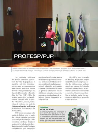 A Defesa 55
Leonardo Pinheiro Queiroz, ex-integrante do PROFESP, testemunhou o poder transformador do programa na sua vida profissional durante o
IV Seminário Intersetorial de Prevenção, Conscientização e Combate às Drogas, promovido pelo Ministério da Cidadania, em junho de 2022.
Júlio
Dutra
/
Ministério
da
Cidadania
PROFESP/PJP
As unidades militares
das Forças Armadas partici-
pam da vida da população e
mantêm estreito relaciona-
mento com as comunidades
onde estão inseridas. Prova
disso é o Programa Forças no
Esporte (Profesp) e o Projeto
João do Pulo (PJP). Além da
prática esportiva, os benefi-
ciários contam com ativida-
des educativas, sociais, cultu-
rais e de civismo, em mais de
210 organizações militares
da Marinha, do Exército e da
Aeronáutica.
O Profesp, conduzido pela
pasta da Defesa com o apoio
das Forças Armadas, promove
a valorização de crianças e ado-
lescentes, a redução de riscos
sociais e o fortalecimento da ci-
dadania e da inclusão.Também
é responsável pela integração
social dos beneficiários, jovens
de 6 a 18 anos,pormeio do aces-
soàpráticadeatividadesdiver-
sas,socialmenteinclusivas,vol-
tadas à educação, ao desporto
e à saúde física e mental. Entre
as práticas oferecidas, estão:
atletismo, natação, remo, vela,
canoagem, música, jogos de ta-
buleiro, futebol, basquete e re-
forçoescolar.
Já o PJP é uma extensão
do Profesp. O projeto surgiu
em2015,parareintegraçãoso-
cial dos militares que tenham
adquirido alguma deficiência
física em consequência de aci-
denteouenfermidadedurante
a carreira. Atualmente, viabi-
liza a inclusão social de pes-
soascomdeficiência,acimade
6 anos de idade.
Curiosidade
Por que João do Pulo?
O nome do projeto é uma homenagem ao
desportista militar João Carlos de Olivei-
ra, recordista em salto triplo e medalhista
olímpico, que teve sua perna direita am-
putada após um acidente automobilístico.
W
W
W
W
W
W
W
W
W
W
W
W
W
W
W
W
W
 