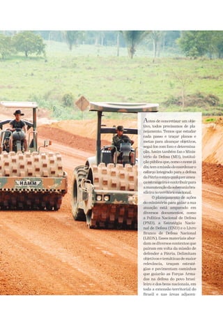 Antes de concretizar um obje-
tivo, todos precisamos de pla-
nejamento. Temos que estudar
cada passo e traçar planos e
metas para alcançar objetivos,
segui-los com foco e determina-
ção. Assim também faz o Minis-
tério da Defesa (MD), institui-
ção pública que, como o nome já
diz,temamissãodecoordenaro
esforço integrado para a defesa
daPátriacontraqualqueramea-
çaestrangeiraecontribuirpara
amanutençãodasoberaniabra-
sileiranoterritórionacional.
O planejamento de ações
do ministério para guiar a sua
atuação está amparado em
diversos documentos, como
a Política Nacional de Defesa
(PND), a Estratégia Nacio-
nal de Defesa (END) e o Livro
Branco de Defesa Nacional
(LBDN). Esses materiais abor-
dam os diversos contextos que
pairam em volta da missão de
defender a Pátria. Delimitam
objetivos e temáticas de maior
relevância, traçam estraté-
gias e pavimentam caminhos
que guiarão as Forças Arma-
das na defesa do povo brasi-
leiro e dos bens nacionais, em
toda a extensão territorial do
Brasil e nas áreas adjacen-
 
