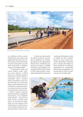A Defesa
60
tes. Abordam, ainda, as ações
subsidiárias, que, embora não
ligadas diretamente com a de-
fesa do País,são fundamentais
noapoioànossagente,quando
mais necessitam, a qualquer
tempo e em qualquer lugar.
É nesse ponto, então, que
vamos dedicar maior aten-
ção nesta editoria. O LBDN
possui um capítulo exclusivo
reservado ao tema “Defesa e
Sociedade”. Nele, é possível
saber, em detalhes, como a De-
fesa interage com os diversos
órgãos governamentais para
contribuir no desenvolvimen-
to nacional com foco na sobe-
rania brasileira. Dessa forma,
a Defesa também dispensa
especial atenção à assistência
humanitária, com trabalhos
desenvolvidos, diariamente,
pelas Forças Armadas, para
suprir as carências da popu-
lação em áreas básicas como
Infraestrutura, Saúde, Sanea-
mento Básico, Educação e Se-
gurança Pública, entre outros. Vistoria no Centro de Convivência do Idoso em Lábrea, no Amazonas.
Construção de pista em Iauaretê, no Amazonas.
Sgt
Batista
/
Força
Aérea
Brasileira
Mateus
Dantas
/
Ministério
da
Defesa
As ações que fazem parte
do assunto envolvem a promo-
ção da cidadania, da integra-
ção regional e da segurança do
Estado. Elas contribuem para
preservar a coesão e a unidade
nacionais, quarto Objetivo Na-
cional de Defesa (OND), listado
na PND. Nesse sentido, a estra-
tégiaempregadaédeaumentar
“a presença do Estado em todas
as regiões do País”, especial-
mente nas áreas menos favo-
recidas. Além disso, contribuir
para a atuação dos órgãos fe-
derais, estaduais e municipais
empenhados na manutenção
do bem-estar da população e na
conservação do nível de segu-
rançaemseusentidoamplo.
 