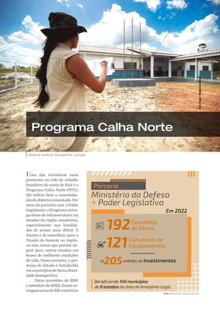 A Defesa 61
Vistoria de escola em Tartarugalzinho, no Amapá.
Victor
Chagas
/
Ministério
da
Defesa
Programa Calha Norte
Uma das iniciativas mais
presentes na vida do cidadão
brasileiro do norte do País é o
Programa Calha Norte (PCN).
Ele reflete bem a concretiza-
çãodoobjetivocomentado.Por
meio de parceria com o Poder
Legislativo, o Programa entre-
ga obras de infraestrutura em
estados da região amazônica,
especialmente nas localida-
des de acesso mais difícil. O
intuito é de contribuir para a
fixação do homem na região,
ou seja, evitar que precise mi-
grar para outros estados em
busca de melhores condições
de vida. Dessa maneira, a pre-
sença do Estado é fortalecida
em municípios de baixa densi-
dade demográfica.
Entre novembro de 2021
e setembro de 2022, foram en-
treguescercade192 convênios
Beneficiando 140 municípios
de 8 estados da área da Amazônia Legal.
Ministério da Defesa
+ Poder Legislativo
Parceria
121Convênios de
Equipamentos
R$
205milhões de Investimentos
Em 2022
192Convênios
de Obras
Fonte:
 Departamento Programa Calha Norte.
 