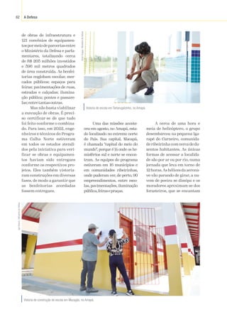 A Defesa
62
de obras de infraestrutura e
121 convênios de equipamen-
tospormeiodeparceriasentre
o Ministério da Defesa e parla-
mentares, totalizando cerca
de R$ 205 milhões investidos
e 596 mil metros quadrados
de área construída. As benfei-
torias englobam escolas; mer-
cados públicos; espaços para
feiras; pavimentações de ruas,
estradas e calçadas; ilumina-
ção pública; pontes e passare-
las;entretantasoutras.
Mas não basta viabilizar
a execução de obras. É preci-
so certificar-se de que tudo
foi feito conforme o combina-
do. Para isso, em 2022, enge-
nheiros e técnicos do Progra-
ma Calha Norte estiveram
em todos os estados atendi-
dos pela iniciativa para veri-
ficar se obras e equipamen-
tos haviam sido entregues
conforme os respectivos pro-
jetos. Eles também vistoria-
ram construções em diversas
fases, de modo a garantir que
as benfeitorias acordadas
fossem entregues.
Uma das missões aconte-
ceu em agosto, no Amapá, esta-
do localizado no extremo norte
do País. Sua capital, Macapá,
é chamada “capital do meio do
mundo”, porque é lá onde os he-
misférios sul e norte se encon-
tram. As equipes do programa
estiveram em 16 municípios e
em comunidades ribeirinhas,
onde puderam ver, de perto, 90
empreendimentos, entre esco-
las, pavimentações, iluminação
pública,feirasepraças.
Vistoria de construção de escola em Mazagão, no Amapá.
Igor
Soares
/
Ministério
da
Defesa
A cerca de uma hora e
meia de helicóptero, o grupo
desembarcou na pequena Iga-
rapé do Carneiro, comunida-
de ribeirinha com cerca de du-
zentos habitantes. As únicas
formas de acessar a localida-
de são por ar ou por rio, numa
jornada que leva em torno de
12horas.Ashélicesdaaerona-
ve vão parando de girar, a nu-
vem de poeira se dissipa e os
moradores aproximam-se dos
forasteiros, que se encantam
Vistoria de escola em Tartarugalzinho, no Amapá.
Victor
Chagas
/
Ministério
da
Defesa
 