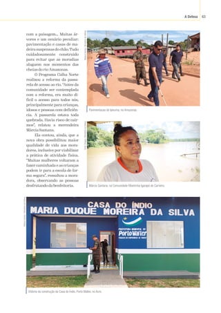 A Defesa 63
com a paisagem… Muitas ár-
vores e um cenário peculiar:
pavimentação e casas de ma-
deira suspensas do chão.Tudo
cuidadosamente construído
para evitar que as moradias
alaguem nos momentos das
cheias do rio Amazonas.
O Programa Calha Norte
realizou a reforma da passa-
rela de acesso ao rio. “Antes da
comunidade ser contemplada
com a reforma, era muito di-
fícil o acesso para todos nós,
principalmente para crianças,
idosos e pessoas com deficiên-
cia. A passarela estava toda
quebrada. Havia risco de cair-
mos”, relatou a merendeira
MárciaSantana.
Ela contou, ainda, que a
nova obra possibilitou maior
qualidade de vida aos mora-
dores, inclusive por viabilizar
a prática de atividade física.
“Muitas mulheres voltaram a
fazer caminhada e as crianças
podem ir para a escola de for-
ma segura”, ressaltou a mora-
dora, observando as pessoas
desfrutando da benfeitoria.
Pavimentacao de Ipixuma, no Amazonas.
Mateus
Dantas
/
Ministério
da
Defesa
Vistoria da construção da Casa do Índio, Porto Walter, no Acre.
Mateus
Dantas
/
Ministério
da
Defesa
Márcia Santana, na Comunidade Ribeirinha Igarapé do Carneiro.
Victor
Chagas
/
Ministério
ca
Defesa
 