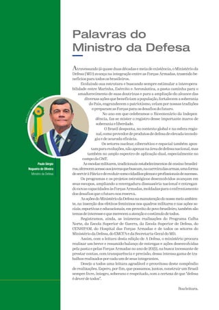 Atravessando já quase duas décadas e meia de existência, o Ministério da
Defesa (MD) avança na integração entre as Forças Armadas, trazendo be-
nefícios para todos os brasileiros.
Evoluindo sua estrutura e buscando sempre estimular a interopera-
bilidade entre Marinha, Exército e Aeronáutica, a pasta caminha para o
amadurecimento de suas doutrinas e para a ampliação do alcance das
diversas ações que beneficiam a população, fortalecem a soberania
do País, engrandecem o patriotismo, velam por nossas tradições
e preparam as Forças para os desafios do futuro.
No ano em que celebramos o Bicentenário da Indepen-
dência, faz-se mister o registro desse importante marco de
soberania e liberdade.
O Brasil desponta, no contexto global e na esfera regio-
nal,comoprovedordeprodutosdedefesadeelevadatecnolo-
gia e de acurada eficácia.
Os setores nuclear, cibernético e espacial também apon-
tamparaevoluções,nãoapenasnaáreadedefesanacional,mas
também no amplo espectro de aplicação dual, especialmente no
campo da C&T.
As escolas militares, tradicionais estabelecimentos de ensino brasilei-
ros,oferecemacessoaosjovensquebuscam,nacarreiradasarmas,umaforma
deserviràPátriaedeevoluircomocidadãosplenoseprofissionaisdesucesso.
Os programas e os projetos estratégicos desenvolvidos avançam em
seus escopos, ampliando a envergadura dissuasória nacional e entregan-
do novas capacidades às ForçasArmadas,moldadas para o enfrentamento
dos desafios que o futuro nos reserva.
AsaçõesdoMinistériodaDefesanamanutençãodonossomeioambien-
te, na inserção dos efetivos femininos nos quadros militares e nas ações so-
ciais, esportivas e educacionais, em proveito do povo brasileiro, também são
temasdeinteresseequemerecemaatençãoeoestímulodetodos.
Registramos, ainda, as inúmeras realizações do Programa Calha
Norte, da Escola Superior de Guerra, da Escola Superior de Defesa, do
CENSIPAM, do Hospital das Forças Armadas e de todos os setores do
Ministério da Defesa, do EMCFA e da Secretaria-Geral do MD.
Assim, com a leitura desta edição de A Defesa, o ministério procura
realizar um breve e resumido balanço de entregas e ações desenvolvidas
pela pasta e pelas Forças Armadas no ano de 2022, na busca incessante de
prestar contas, com transparência e precisão, dessa intensa gama de tra-
balhos realizados por cada um de seus integrantes.
Desejo a todos uma leitura agradável e proveitosa deste compêndio
de realizações. Espero, por fim, que possamos, juntos, construir um Brasil
sempre livre, íntegro, soberano e respeitado, com a certeza de que “defesa
é dever de todos”.
Boa leitura.
Palavras do
Ministro da Defesa
A
A
A
A
A
A
A
A
A
A
A
A
A
AA
A
A
A
A
A
A
A
A
A
A
A
A
A
AAAAAAAAAAA
Paulo Sérgio
Nogueira de Oliveira
Ministro da Defesa
 