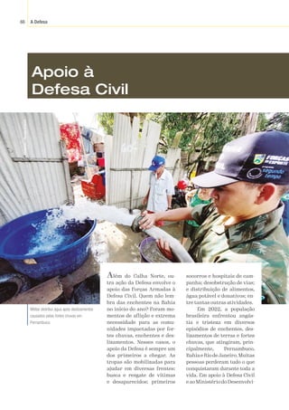 A Defesa
66
Divulgação
/
Marinha
do
Brasil
Apoio à
Defesa Civil
Além do Calha Norte, ou-
tra ação da Defesa envolve o
apoio das Forças Armadas à
Defesa Civil. Quem não lem-
bra das enchentes na Bahia
no início do ano? Foram mo-
mentos de aflição e extrema
necessidade para as comu-
nidades impactadas por for-
tes chuvas, enchentes e des-
lizamentos. Nesses casos, o
apoio da Defesa é sempre um
dos primeiros a chegar. As
tropas são mobilizadas para
ajudar em diversas frentes:
busca e resgate de vítimas
e desaparecidos; primeiros
socorros e hospitais de cam-
panha; desobstrução de vias;
e distribuição de alimentos,
água potável e donativos; en-
tre tantas outras atividades.
Em 2022, a população
brasileira enfrentou angús-
tia e tristeza em diversos
episódios de enchentes, des-
lizamentos de terras e fortes
chuvas, que atingiram, prin-
cipalmente, Pernambuco,
Bahia e Rio deJaneiro.Muitas
pessoas perderam tudo o que
conquistaram durante toda a
vida. Em apoio à Defesa Civil
e ao Ministério do Desenvolvi-
Militar distribui água após deslizamentos
causados pelas fortes chuvas em
Pernambuco.
 