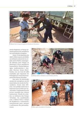 A Defesa 67
mento Regional, as Forças Ar-
madas prestaram assistência
às comunidades atingidas.
Entre 11 de dezembro de
2021 e 08 de janeiro de 2022,
os militares estiveram na re-
gião sul da Bahia, empregan-
do esforços para limpar os
destroços e levar assistência
humanitária. Cestas básicas,
água, medicamentos e doa-
ções diversas foram distri-
buídos, em um total de 200
toneladas, que seguiram em
helicópteros e meios de trans-
porte das Forças Armadas.
Em maio, foi decretado
estado de emergência em 24
municípios do estado de Per-
nambuco. Foram dias difí-
ceis, com perdas materiais e
humanas provocadas por en-
xurradas e deslizamentos de
terras causados por chuvas
torrenciais. Diante do cená-
rio, os militares das Forças
Armadas, em coordenação
com a Defesa Civil, o Corpo
de Bombeiros e voluntários,
contribuíram para atenuar
o sofrimento dos pernambu-
canos.
Militares fazem entrega de doações de alimentos em Pernambuco.
Divulgação
/
Marinha
do
Brasil
Militares ajudam a desobstruir ruas devastadas pela lama.
Divulgação
/
Marinha
do
Brasil
Militar ajuda comunidade em Pernambuco.
Divulgação
/
Exército
Brasileiro
 