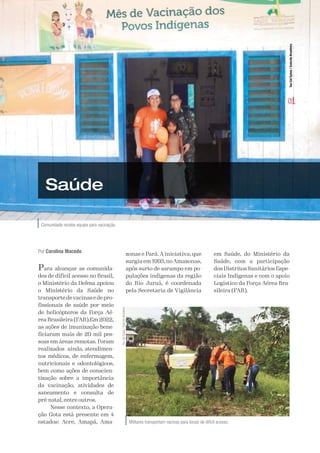 A Defesa 69
Comunidade recebe equipe para vacinação.
Ten
Cel
Sylvia
/
Exército
Brasileiro
Saúde
Por Carolina Macedo
Para alcançar as comunida-
des de difícil acesso no Brasil,
o Ministério da Defesa apoiou
o Ministério da Saúde no
transportedevacinasedepro-
fissionais de saúde por meio
de helicópteros da Força Aé-
rea Brasileira (FAB).Em 2022,
as ações de imunização bene-
ficiaram mais de 20 mil pes-
soas em áreas remotas. Foram
realizados ainda, atendimen-
tos médicos, de enfermagem,
nutricionais e odontológicos,
bem como ações de conscien-
tização sobre a importância
da vacinação, atividades de
saneamento e consulta de
pré-natal, entre outros.
Nesse contexto, a Opera-
ção Gota está presente em 4
estados: Acre, Amapá, Ama-
zonas e Pará. A iniciativa, que
surgiuem1993,noAmazonas,
após surto de sarampo em po-
pulações indígenas da região
do Rio Juruá, é coordenada
pela Secretaria de Vigilância
em Saúde, do Ministério da
Saúde, com a participação
dos Distritos Sanitários Espe-
ciais Indígenas e com o apoio
Logístico da Força Aérea Bra-
sileira (FAB).
Militares transportam vacinas para locais de difícil acesso.
Ten
Cel
Sylvia
/
Exército
Brasileiro
 