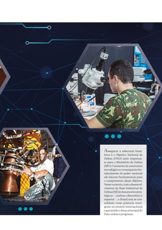 Assegurar a soberania brasi-
leira é o Objetivo Nacional de
Defesa (OND) mais importan-
te para o Ministério da Defesa
(MD). O aumento da autonomia
tecnológicaeoconsequentefor-
talecimento do poder nacional
são fatores fundamentais para
o cumprimento desse objetivo.
Nessecontexto,comodesenvol-
vimento da Base Industrial de
Defesa(BID)edossetoresestra-
tégicos — nuclear, cibernético e
espacial —, o Brasil tem se con-
solidado como potência emer-
gente no cenário internacional
e garantido o lema principal do
País:ordemeprogresso.
 