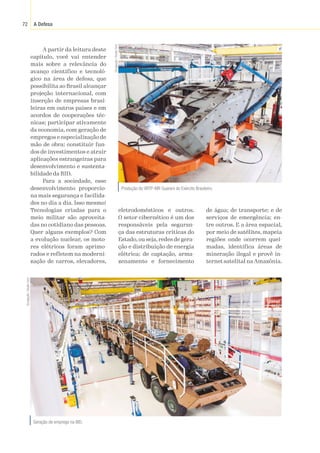 A Defesa
72
A partir da leitura deste
capítulo, você vai entender
mais sobre a relevância do
avanço científico e tecnoló-
gico na área de defesa, que
possibilita ao Brasil alcançar
projeção internacional, com
inserção de empresas brasi-
leiras em outros países e em
acordos de cooperações téc-
nicas; participar ativamente
da economia, com geração de
empregos e especialização de
mão de obra; constituir fun-
dos de investimentos e atrair
aplicações estrangeiras para
desenvolvimento e sustenta-
bilidade da BID.
Para a sociedade, esse
desenvolvimento proporcio-
na mais segurança e facilida-
des no dia a dia. Isso mesmo!
Tecnologias criadas para o
meio militar são aproveita-
das no cotidiano das pessoas.
Quer alguns exemplos? Com
a evolução nuclear, os moto-
res elétricos foram aprimo-
rados e refletem na moderni-
zação de carros, elevadores,
eletrodomésticos e outros.
O setor cibernético é um dos
responsáveis pela seguran-
ça das estruturas críticas do
Estado, ou seja, redes de gera-
ção e distribuição de energia
elétrica; de captação, arma-
zenamento e fornecimento
de água; de transporte; e de
serviços de emergência; en-
tre outros. E a área espacial,
por meio de satélites, mapeia
regiões onde ocorrem quei-
madas, identifica áreas de
mineração ilegal e provê in-
ternet satelital na Amazônia.
Geração de emprego na BID.
Divulgação
/
Studio
Cerri
Produção do VBTP-MR Guarani do Exército Brasileiro.
Divulgação
/
Studio
Cerri
 
