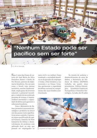 A Defesa 73
Lançamento do Projeto Lessonia.
Sgt
Johnson
/
Força
Aérea
Brasileira
KC-390 em fabricação.
“Nenhum Estado pode ser
pacífico sem ser forte”
Essa é uma das frases de au-
toria de José Maria da Silva
Paranhos Júnior, o Barão do
Rio Branco, patrono da diplo-
macia brasileira. Em um país
como o Brasil, com imenso
território, enorme biodiversi-
dade, ampla gama de recursos
naturais e potencial tecnoló-
gico e industrial em acelerado
processo de avanço, é impres-
cindível maximizar a capaci-
dade de defesa para garantir a
soberania brasileira.
Para o Ministério da De-
fesa, promover autonomia tec-
nológica e produtiva na área é
um dos passos mais significa-
tivos nesse caminho. O proces-
so requer qualificação de capi-
tal humano, fomento da Base
Industrial de Defesa e desen-
volvimento de produtos com
aplicação dual, ou seja, que
possam ser empregados no
meio civil e no militar. Como
resultado, a sociedade benefi-
cia-se da geração de empregos
e renda, o País fortalece a sua
economia e as Forças Arma-
das aprimoram a capacidade
de defesa nacional no cumpri-
mento das suas missões cons-
titucionais.
No intuito de acelerar o
desenvolvimento do setor de
defesa, a Secretaria de Pro-
dutos de Defesa (SEPROD)
trabalha em quatro eixos
prioritários: Político-Estraté-
gico, Econômico-Comercial,
Sociopolítico e Científico-Tec-
nológico. Ao todo, são 19 ações
Sgt
Batista
/
Força
Aérea
Brasileira
 