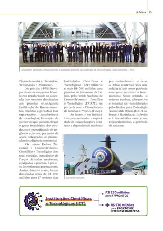 A Defesa 75
Submarino Riachuelo.
Divulgação
/
Marinha
do
Brasil
Financiamento e Garantias;
Tributação; e Orçamento.
Na prática, a PNBID pro-
porciona às empresas brasi-
leiras regularidade na aloca-
ção dos recursos destinados
aos projetos estratégicos;
facilitação de financiamen-
tos, créditos e garantias nas
exportações; transferência
de tecnologias; formação de
parcerias que possam elevar
o grau tecnológico dos pro-
dutos; e intensificação de ne-
gócios externos, por meio de
ações integradas de promo-
ção e inteligência comercial.
Os temas Defesa Na-
cional e Desenvolvimento
Científico e Tecnológico têm
total conexão. Para dispor de
Forças Armadas modernas,
equipadas e prontas, é preci-
so investimento permanente.
Assim, durante o ano, foram
destinados cerca de R$ 280
milhões para 17 projetos das
Comandante da Marinha, Oficiais Generais e autoridades presentes na qualificação da primeira Fragata Classe Tamandaré – 2022.
2
Sgt
Carvalho
/
Marinha
do
Brasil
Instituições Científicas e
Tecnológicas (ICT) militares
e mais R$ 530 milhões para
projetos de interesse da De-
fesa, pelo Fundo Nacional de
Desenvolvimento Científico
e Tecnológico (FNDCT), em
parceria com a Financiadora
de Estudos e Projetos (Finep).
Ao investir em iniciati-
vas para aumentar a capaci-
dade de inovação e para dimi-
nuir a dependência nacional
por conhecimento externo,
a Defesa contribui para con-
solidar o País como potência
emergente no cenário inter-
nacional. Nesse sentido, os
setores nuclear, cibernético
e espacial são considerados
prioritários pela Estratégia
Nacional de Defesa (END), ca-
bendo à Marinha, ao Exército
e à Aeronáutica exercerem,
respectivamente, a gerência
de cada um.
R$ 280 milhões
R$ 530 milhões
Instituições Científicas
e Tecnológicas (ICT)
para 17 PROJETOS
para PROJETOS DE
INTERESSE DA DEFESA
 