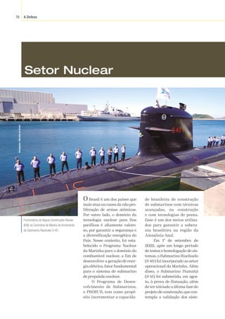 A Defesa
76
Divulgação
/
Marinha
do
Brasil
O Brasil é um dos países que
mais atua na causa da não pro-
liferação de armas atômicas.
Por outro lado, o domínio da
tecnologia nuclear para fins
pacíficos é altamente valoro-
so, por garantir a segurança e
a diversificação energética do
País. Nesse contexto, foi esta-
belecido o Programa Nuclear
da Marinha para o domínio do
combustível nuclear, a fim de
desenvolver a geração de ener-
gia elétrica, fator fundamental
para o sistema do submarino
depropulsãonuclear.
O Programa de Desen-
volvimento de Submarinos,
o PROSUB, tem como propó-
sito incrementar a capacida-
de brasileira de construção
de submarinos com técnicas
avançadas, na construção
e com tecnologias de ponta.
Esse é um dos meios utiliza-
dos para garantir a sobera-
nia brasileira na região da
Amazônia Azul.
Em 1º de setembro de
2022, após um longo período
de testes e homologação de sis-
temas, o Submarino Riachuelo
(S-40) foi incorporado ao setor
operacional da Marinha. Além
disso, o Submarino Humaitá
(S-41) foi submetido, em agos-
to, à prova de flutuação, além
de ter iniciado a última fase do
projeto de construção,que con-
templa a validação dos siste-
Funcionários do Itaguaí Construções Navais
(ICN) na Cerimônia de Mostra de Armamento
do Submarino Riachuelo S-40.
Setor Nuclear
 