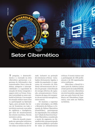 A Defesa
78
Eli
Ramos
/
Freepik
Setor Cibernético
A pesquisa, o desenvolvi-
mento e a inovação na área
cibernética aprimoram a se-
gurança da informação e das
comunicações. Para a área de
defesa, assegurar a interope-
rabilidade e a capacidade de
atuação de forma integrada e
segura entre as Forças Arma-
das é prioridade no setor atri-
buídoaoExército.Umexemplo
da atuação militar nessa área
é a participação na Operação
Ágata, para proteção das fai-
xas de fronteiras em todo o
território nacional, com ações
de vigilância e inteligência,
por meio de monitoramento
dos setores marítimo, fluvial,
terrestre e aéreo.
Além da atuação empre-
gada em operações militares,
o setor cibernético reflete-se
em todas as instâncias do Es-
tado, inclusive na proteção
de estruturas críticas - insta-
lações diretamente ligadas à
saúde da população e à segu-
rança da economia do País.
Essas infraestruturas são re-
des de geração e distribuição
de energia elétrica; de capta-
ção, armazenamento e forne-
cimento de água; de transpor-
te; de serviços de emergência;
entre outros.
De maneira a capacitar
o setor estratégico, em 2022,
o Ministério da Defesa e o Co-
mando de Defesa Cibernética
(ComDCiber) participaram
da organização e da condução
da 4ª edição do Exercício Guar-
dião Cibernético, considerado
o maior do segmento no He-
misférioSul,comparticipação
de setores públicos e privados
de todas as infraestruturas
críticas. O evento contou com
a participação de 450 profis-
sionais e de 110 organizações
civis e militares.
Além disso, o Brasil foi o
único país da América Latina
afazerpartedoLockedShields,
o maior exercício cibernético
em nível mundial, organizado,
este ano, pelo Centro de Exce-
lência em Ciberdefesa Coope-
rativa, com sede em Tallinn,
na Estônia.
 
