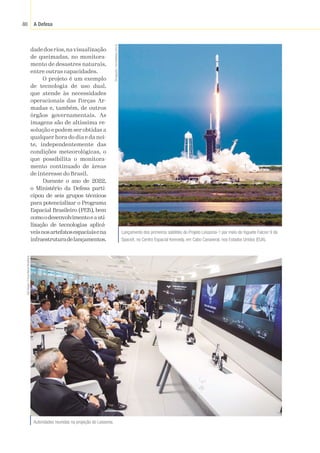 A Defesa
80
dade dos rios,na visualização
de queimadas, no monitora-
mento de desastres naturais,
entre outras capacidades.
O projeto é um exemplo
de tecnologia de uso dual,
que atende às necessidades
operacionais das Forças Ar-
madas e, também, de outros
órgãos governamentais. As
imagens são de altíssima re-
solução e podem ser obtidas a
qualquer hora do dia e da noi-
te, independentemente das
condições meteorológicas, o
que possibilita o monitora-
mento continuado de áreas
de interesse do Brasil.
Durante o ano de 2022,
o Ministério da Defesa parti-
cipou de seis grupos técnicos
para potencializar o Programa
Espacial Brasileiro (PEB), bem
comoodesenvolvimentoeauti-
lização de tecnologias aplicá-
veisnosartefatosespaciaisena
infraestruturadelançamentos.
Lançamento dos primeiros satélites do Projeto Lessonia-1 por meio do foguete Falcon 9 da
SpaceX, no Centro Espacial Kennedy, em Cabo Canaveral, nos Estados Unidos (EUA).
Divulgação
/
tecnodefesa.com.br
Autoridades reunidas na projeção do Lessonia.
Sgt
Viegas
/
Força
Aérea
Brasileira
 