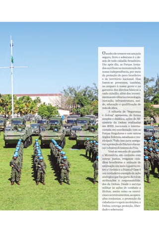 Osonho de crescerem um país
seguro, livre e soberano é o de-
sejo de todo cidadão brasileiro.
Dia após dia, as Forças Arma-
dasauxiliamnamanutençãoda
nossa independência, por meio
da proteção do povo brasileiro
e do território nacional. Elas
fazem-se presentes, também,
no amparo à nossa gente e na
garantia dos direitos básicos a
cada cidadão, além dos investi-
mentosemciênciaetecnologia,
inovação, infraestrutura, saú-
de, educação e qualificação de
mão de obra.
A editoria de “Segurança
e Defesa” apresenta, de forma
simples e didática, ações do Mi-
nistério da Defesa realizadas
em 2022, nacionais e interna-
cionais, em coordenação com as
Forças Singulares e com outros
órgãos federais, estaduais e mu-
nicipais. Tudo isso para assegu-
raraproteçãodaPátriaealavan-
carodesenvolvimentodoPaís.
Você se recorda de quando
o Ministério, em conjunto com
outras pastas, resgatou cida-
dãos brasileiros e animais de
estimação em meio à guerra en-
tre a Ucrânia e a Rússia? Esse é
um verdadeiro exemplo de ação
sinérgica que faz parte do rol de
atribuições e responsabilida-
des da Defesa. Desde o serviço
militar às ações de combate a
ilícitos, assim como os exercí-
cioseostreinamentos,asopera-
ções conjuntas, a promoção da
cidadaniaeoapoioàseleições,a
Defesa entrega proteção, liber-
dadeesoberania!
 