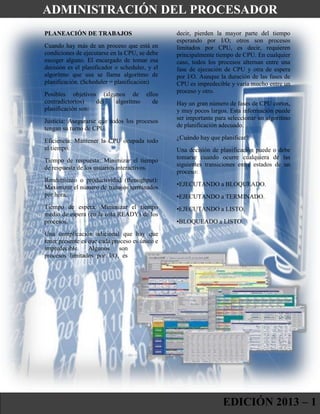 PLANEACIÓN DE TRABAJOS
Cuando hay más de un proceso que está en
condiciones de ejecutarse en la CPU, se debe
escoger alguno. El encargado de tomar esa
decisión es el planificador o scheduler, y el
algoritmo que usa se llama algoritmo de
planificación. (Scheduler = planificación)
Posibles objetivos (algunos de ellos
contradictorios) del algoritmo de
planificación son:
Justicia: Asegurarse que todos los procesos
tengan su turno de CPU.
Eficiencia: Mantener la CPU ocupada todo
el tiempo.
Tiempo de respuesta: Minimizar el tiempo
de respuesta de los usuarios interactivos.
Rendimiento o productividad (throughput):
Maximizar el número de trabajos terminados
por hora.
Tiempo de espera: Minimizar el tiempo
medio de espera (en la cola READY) de los
procesos.
Una complicación adicional que hay que
tener presente es que cada proceso es único e
impredecible. Algunos son
procesos limitados por I/O, es
decir, pierden la mayor parte del tiempo
esperando por I/O; otros son procesos
limitados por CPU, es decir, requieren
principalmente tiempo de CPU. En cualquier
caso, todos los procesos alternan entre una
fase de ejecución de CPU y otra de espera
por I/O. Aunque la duración de las fases de
CPU es impredecible y varía mucho entre un
proceso y otro.
Hay un gran número de fases de CPU cortos,
y muy pocos largos. Esta información puede
ser importante para seleccionar un algoritmo
de planificación adecuado.
¿Cuándo hay que planificar?
Una decisión de planificación puede o debe
tomarse cuando ocurre cualquiera de las
siguientes transiciones entre estados de un
proceso:
•EJECUTANDO a BLOQUEADO.
•EJECUTANDO a TERMINADO.
•EJECUTANDO a LISTO.
•BLOQUEADO a LISTO.
EDICIÓN 2013 – 1
ADMINISTRACIÓN DEL PROCESADOR
 