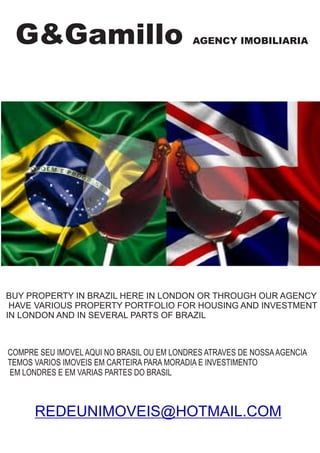 G&Gamillo AGENCY IMOBILIARIA
BUY PROPERTY IN BRAZIL HERE IN LONDON OR THROUGH OUR AGENCY
HAVE VARIOUS PROPERTY PORTFOLIO FOR HOUSING AND INVESTMENT
IN LONDON AND IN SEVERAL PARTS OF BRAZIL
COMPRE SEU IMOVELAQUI NO BRASIL OU EM LONDRES ATRAVES DE NOSSAAGENCIA
TEMOS VARIOS IMOVEIS EM CARTEIRA PARA MORADIA E INVESTIMENTO
EM LONDRES E EM VARIAS PARTES DO BRASIL
REDEUNIMOVEIS@HOTMAIL.COM
 