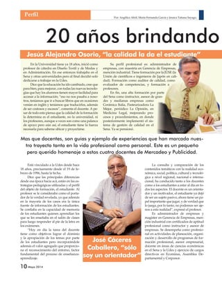 Por: Angélica Abril, María Fernanda García y Jessica Tatiana Sayago, 
Jesús Alejandro Osorio, “la calidad la da el estudiante” 
10 Mayo 2014 
20 años brindando Su perfi l profesional es: administrador de 
empresas, con maestría en Gerencia de Empresas, 
mención industrial. Tiene formación por la JUSE (la 
Unión de científi cos e ingenieros de Japón en cali-dad). 
Formación como auditor de calidad, como 
evaluador de competencias, y formación a 
profesores. 
En fi n, una alta formación por parte 
del Sena como instructor, asesor de gran-des 
gran- 
y medianas empresas como 
Cerámica Italia, Pasteurizadora La 
Mejor, periódico La Opinión, en 
Medicina Legal, mejorando pro-cesos 
y procedimientos, en donde 
posteriormente implementó el sis-tema 
de gestión de calidad en el 
Sena. Ya se pensionó. 
Perfi l 
Mas que docentes, son guías y ejemplo de experiencias que han marcado nues-tro 
Está vinculado a la Udes desde hace 
18 años, precisamente desde el 19 de fe-brero 
de 1996, hasta la fecha. 
Dice que las principales diferencias 
desde esa época hacia acá, están en las es-trategias 
pedagógicas utilizadas y el perfi l 
del objeto de formación, el estudiante. Al 
profesor se le consideraba como el porta-dor 
de la verdad revelada, ya que además 
en la mayoría de los casos era la única 
fuente de información de los estudiantes. 
Se confi aba en la capacidad de memoria 
de los estudiantes quienes aprendían los 
que se les enseñaba en el salón de clases 
para luego responder al pie de la letra en 
los exámenes. 
“Hoy en día la tarea del docente 
tiene como objetivos lograr el dominio 
y la apropiación de los temas por parte 
de los estudiantes pero incorporándole 
además el valor agregado que proporcio-na 
el reconocimiento del entorno, factor 
fundamental del proceso de enseñanza-aprendizaje. 
La consulta y comparación de los 
contenidos temáticos con la realidad eco-nómica, 
social, política, cultural y tecnoló-gica 
a nivel regional, nacional e interna-cional, 
ha conducido tanto a los docentes 
como a los estudiantes a estar al día en to-dos 
los aspectos. El docente es un orienta-dor 
y un motivador, el estudiante ya dejó 
de ser un sujeto pasivo, ahora tiene un pa-pel 
importante que jugar, y de verdad que 
lo juega, por lo tanto, no podemos ser aje-nos 
a esta realidad”, expresó el profesor. 
Es administrador de empresas y 
magister en Gerencia de Empresas, men-ción 
industrial con certifi cados de aptitud 
profesional como instructor y asesor de 
empresas. Se desempeña como profesio-nal 
en actividades de planeación, organi-zación 
y desarrollo de programas de for-mación 
profesional, asesor empresarial, 
docente en áreas de ciencias económicas 
en el Sena y la Udes y ejercicio de cargos 
directivos en Ecominas, Asamblea De-partamental 
y Corponor. 
En la Universidad tiene ya 18 años, inició como 
profesor de cátedra en Diseño Textil y de Modas y 
en Administración. En ese entonces trabajaba en el 
Sena y otras universidades pero al fi nal decidió solo 
dedicarse a trabajar en la Udes. 
Dice que la educación ha ido cambiado, cree que 
para bien, para mejorar, con todas las nuevas tecnolo-gías 
que hay los alumnos tienen mayor facilidad para 
accesar a la información; “eso no nos pasaba a noso-tros, 
teníamos que ir a buscar libros que en ocasiones 
venían en inglés y teníamos que traducirlos, además 
de ser costosos y escasos”, comenta el docente. A pe-sar 
de todo esto piensa que la calidad de la formación 
la determina es el estudiante, no la universidad, ni 
los profesores, aunque a veces son como una palanca 
de apoyo pero aún así, el estudiante tiene la fuerza 
necesaria para saberse ubicar y proyectarse. 
tro trayecto tanto en la vida profesional como personal. Este es un pequeño 
pero querido homenaje a estos cuatro docentes de Mercadeo y Publicidad. 
José Cáceres 
Caballero, “sólo 
soy un orientador” 
 