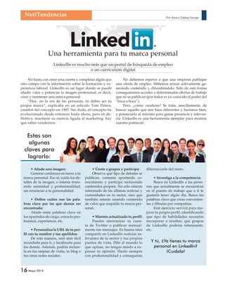 NotiTendencias Por: Jessica Tatiana Sayago 
16 Mayo 2014 
Una herramienta para tu marca personal 
LinkedIn es mucho más que un portal de búsqueda de empleo 
o un currículum digital 
No basta con crear una cuenta y completar algún que 
otro campo con la información sobre la formación y ex-periencia 
laboral. LinkedIn es un lugar donde se puede 
añadir valor y potenciar la imagen profesional, es decir, 
crear y mantener una marca personal. 
“Hoy, en la era de las personas, tú debes ser tu 
propia marca”, explicaba en un artículo Tom Peters, 
creador del concepto en 1997. Sin duda, el concepto ha 
evolucionado desde entonces hasta ahora, pero en de-fi 
nitiva, mantiene su esencia ligada al marketing: hay 
que saber vendernos. 
No debemos esperar a que una empresa publique 
una oferta de empleo. Debemos actuar activamente ge-nerando 
contenido y difundiéndolo. Sólo de esta forma 
conseguiremos acceder a determinadas ofertas de trabajo 
que no se publican (por todos es ya conocido el poder del 
“boca a boca”). 
Pero, ¿cómo venderse? Se trata, sencillamente, de 
buscar aquello que nos hace diferentes y hacemos bien, 
y potenciarlo al máximo para ganar presencia y relevan-cia. 
LinkedIn es una herramienta ejemplar para mostrar 
nuestro potencial. 
• Añade una imagen: 
Generar confi anza en torno a tu 
marca personal. Eso sí, cuida los de-talles 
de la imagen, e intenta trans-mitir 
serenidad y profesionalidad, 
sin renunciar a tu personalidad. 
• Defi ne cuáles son las pala-bras 
clave por las que deseas ser 
encontrado: 
Añade estas palabras clave en 
los apartados de cargo, extracto pro-fesional, 
experiencia, etc. 
• Personaliza la URL de tu per-fi 
l con tu nombre y tus apellidos: 
De esta manera, será más fácil 
recordarla para ti, y localizarte para 
los demás. Además, podrás incluir-la 
en tus tarjetas de visita, tu blog o 
tus otras redes sociales. 
• Únete a grupos y participa: 
Observa qué tipo de debates se 
publican, comenta aportando co-nocimiento 
y participa incluyendo 
contenidos propios. No sólo estarás 
informado de las últimas noticias y 
curiosidades en tu sector, sino que 
también estarás creando contenido 
de valor que respalde tu marca per-sonal. 
• Mantén actualizado tu perfi l: 
Puedes sincronizar tu cuen-ta 
de Twitter o publicar manual-mente 
tus mensajes. Es buena idea 
compartir en LinkedIn noticias re-levantes 
de tu sector y tus propios 
puntos de vista. Dile al mundo lo 
que opinas, no tengas miedo a ex-presar 
tu opinión. Hazlo siempre 
con profesionalidad y conseguirás 
Estas son 
algunas 
claves para 
lograrlo: 
diferenciarte del resto. 
• Investiga a la competencia: 
Busca en LinkedIn a las perso-nas 
que actualmente se encuentran 
en el puesto de trabajo que a ti te 
gustaría tener algún día. Busca las 
palabras clave que creas convenien-tes 
y fíltralas por compañías. 
Este ejercicio servirá para me-jorar 
tu propio perfi l, identifi cando 
que tipo de habilidades necesitas 
incorporar o resaltar, que grupos 
de LinkedIn podrían interesante, 
etc. 
Y tú, ¿Ya tienes tu marca 
personal en LinkedIn? 
¡Cuídala! 
 