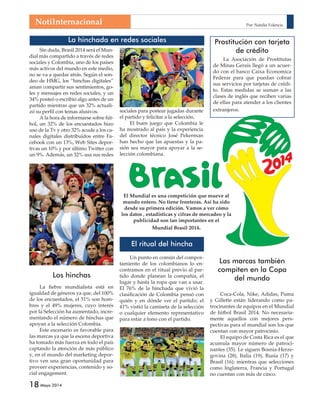NotiInternacional 
Los hinchas 
18 Mayo 2014 
La hinchada en redes sociales 
Por: Natalia Valencia 
Prostitución con tarjeta 
El Mundial es una competición que mueve al 
mundo entero. No tiene fronteras. Así ha sido 
desde su primera edición. Vamos a ver cómo 
los datos , estadísticas y cifras de mercadeo y la 
publicidad son tan importantes en el 
Mundial Brasil 2014. 
El ritual del hincha 
Un punto en común del compor-tamiento 
de los colombianos lo en-contramos 
en el ritual previo al par-tido 
donde planean la compañía, el 
lugar y hasta la ropa que van a usar. 
El 76% de la hinchada que vivió la 
clasificación de Colombia pensó con 
quién y en dónde ver el partido; el 
41% vistió la camiseta de la selección 
o cualquier elemento representativo 
para estar a tono con el partido. 
Sin duda, Brasil 2014 será el Mun-dial 
más compartido a través de redes 
sociales y Colombia, uno de los países 
más activos del mundo en este medio, 
no se va a quedar atrás. Según el son-deo 
de HMG, los “hinchas digitales” 
aman compartir sus sentimientos, go-les 
y mensajes en redes sociales, y un 
34% posteó o escribió algo antes de un 
partido mientras que un 32% actuali-zó 
su perfil con temas alusivos. 
A la hora de informarse sobre fút-bol, 
un 32% de los encuestados hizo 
uso de la Tv y otro 32% acude a los ca-nales 
digitales distribuidos entre Fa-cebook 
con un 13%, Web Sites depor-tivas 
un 10% y por último Twitter con 
un 9%. Además, un 32% usa sus redes 
sociales para postear jugadas durante 
el partido y felicitar a la selección. 
El buen juego que Colombia le 
ha mostrado al país y la experiencia 
del director técnico José Pekerman 
han hecho que las apuestas y la pa-sión 
sea mayor para apoyar a la se-lección 
colombiana. 
de crédito 
La Asociación de Prostitutas 
de Minas Gerais llegó a un acuer-do 
con el banco Caixa Economica 
Federar para que puedan cobrar 
sus servicios por tarjetas de crédi-to. 
Estas medidas se suman a las 
clases de inglés que reciben varias 
de ellas para atender a los clientes 
extranjeros. 
La fiebre mundialista está en 
igualdad de géneros ya que, del 100% 
de los encuestados, el 51% son hom-bres 
y el 49% mujeres, cuyo interés 
por la Selección ha aumentado, incre-mentando 
el número de hinchas que 
apoyan a la selección Colombia. 
Este escenario es favorable para 
las marcas ya que la escena deportiva 
ha tomado más fuerza en todo el país 
captando la atención de más público 
y, en el mundo del marketing depor-tivo 
ven una gran oportunidad para 
proveer experiencias, contenido y so-cial 
engagement. 
Las marcas también 
compiten en la Copa 
del mundo 
Coca-Cola, Nike, Adidas, Puma 
y Gillette están liderando como pa-trocinantes 
de equipos en el Mundial 
de fútbol Brasil 2014. No necesaria-mente 
aquellos con mejores pers-pectivas 
para el mundial son los que 
cuentan con mayor patrocinio. 
El equipo de Costa Rica es el que 
acumula mayor número de patroci-nantes 
(35). Le siguen Bosnia-Herze-govina 
(28), Italia (19), Rusia (17) y 
Brasil (16); mientras que selecciones 
como Inglaterra, Francia y Portugal 
no cuentan con más de cinco. 
 