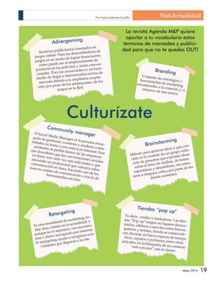 La revista Agenda MP quiere 
aportar a tu vocabulario estos 
términos de mercadeo y publici-dad 
para que no te quedes OUT! 
Mayo 2014 19 
Culturízate 
Branding 
Brainstorming 
Método para generar ideas y que con-siste 
redu-cido 
reunión de un grupo la exponen ideas 
en que de personas sobre el tema de análisis, de forma 
espontánea y desinhibida, sin some-terse 
a ninguna critica por parte de los 
demás asistentes. 
Retargeting 
Es una modalidad de marketing on-line 
muy común en la actualidad, y 
aunque no lo sepamos, nos encontra-mos 
a diario navegando por internet. 
El retargeting ayuda a recuperar esos 
visitantes que llegaron a tu site. 
Tiendas “pop up” 
Es abrir, vender y trasladarse. Las tien-das 
“Pop up”surgen en lugares desocu-pados, 
célebres o móviles como barcos, 
galerías y hoteles, donde se comerciali-zan 
durante un breve espacio de tiempo 
bicis, zapatos o perfumes, entre otros 
artículos, en la búsqueda de un contacto 
“más cercano” con el cliente. 
Community manager 
O Social Media Manager es la persona encar-gada 
de gestionar, construir y moderar comu-nidades 
en torno a una marca en Internet. Esta 
profesión se perfila dentro de las empresas 
que descubren que las conversaciones sociales 
en línea, son cada vez más relevantes y que 
necesitan un profesional que conozca sobre 
comunicación en línea, haciendo uso de los 
nuevos canales de comunicación a través de 
herramientas sociales. 
Conjunto de estrategias y 
herramientas de marketing 
encaminadas a la creación y/o 
refuerzo de una marca. 
Advergaming 
Anuncios publicitarios insertados en 
juegos online. Para los desarrolladores de 
juegos es un modo de lograr financiación, 
como pueda ser el emplazamiento de 
producto en las películas y series conven-cionales. 
Para los anunciantes es un buen 
medio de llegar a determinados nichos de 
mercado debido a la amplísima acepta-ción, 
por parte de los adolescentes, de los 
juegos en la Red. 
NotiActualidad Por: Jessica Johanna Carrillo 
 
