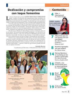 Contenido 
4 
Mayo 2014 3 
Dedicación y compromiso 
con toque femenino 
La tercera edición de la revista AGENDA MERCADEO Y PUBLICIDAD 
quiere resaltar a los docentes del programa que están vinculados con 
la Universidad casi desde sus inicios, el cual cumple 20 ños de intenso 
trabajo de proceso educativo en la región. Son docentes que se han ganado el 
cariño y el afecto de los estudiantes y este es el mejor medio para destacarlos. 
Con todo gusto hago entrega de este proyecto, hecho realidad que nació 
de un grupo de estudiantes en el periodo A/2013, liderado por una docente, 
y que hoy cumple con este propósito, donde este equipo con su dedicación y 
compromiso, hacen las veces de diagramadores, entrevistadores, investiga-dores, 
vendedores de publicidad y lo más importante comunicadores. 
Ha sido una evolución en cada entrega, ya que es escrita por cada uno 
de los esferos de las personas que integran este grupo, y se convierte en un 
pensamiento colectivo, y esto es lo que busca el Marketing que haya parti-cipación 
e innovación de todos los que hacemos el mercadeo en este país. 
Y en esta ocasión el turno fue para un grupo conformado por solo mujeres. 
Estamos muy entusiasmados por este medio, pero más entusiasmados 
estaremos cuando te decidas a formar parte de ella; por tal motivo estudian-te, 
docente, egresado, empresario te invito a escribir, que compartas tus ex-periencias 
empresariales, tu marca, producto o servicio, en una columna con 
nosotros; bienvenidos. Y gracias a todos los que hicieron posible esta edi-ción, 
un aplauso merecido. 
Amanda Becerra 
Coordinadora de Mercadeo y Publicidad de la Udes, Cúcuta 
Rectora Universidad de Santander Udes, 
sede Cúcuta 
Carmen Elisa Araque Pérez 
Coordinadora de Mercadeo y Publicidad 
Ing. Amanda Becerra 
Editora 
Martha Patricia Yanes Ramírez 
Docente de Mercadeo y Publicidad, 
Udes Cúcuta 
Correctora de estilo 
Mónica Liliana Peñaranda 
Comunicadora Social 
Diagramadoras y colaboradoras 
Angélica Abril Fuentes 
Jessica Johanna Carrillo 
Jessica Tatiana Sayago 
María Alejandra Cárdenas 
María Fernanda García 
Natalia Valencia 
Estudiantes de V semestre de Mercadeo y Publicidad 
Fotógrafo 
Miguel Ángel Ramírez 
Estudiante de VI semestre de Mercadeo y Publicidad 
Impresión 
Offset La Opinión S.A. 
Udes + 
internacional 
Por: Jessica Sayago 
Culturízate 
Por: Jessica Carrillo 
7 
8 
14 
16 
18 
19 
Editorial 
6 
Julieth, nuestra 
joven exploradora 
Por: Jessica Sayago 
¿Qué tiene que ver 
una guerra civil con 
mercadeo? 
Por: María Alejandra 
Cárdenas y 
Redacción local 
Nuestros egresados 
¿en qué andan? 
Por: Patricia Yanes 
Hermes Ramírez y 
el marketing en los 
centros comerciales 
Por: María Fernanda 
García y Angélica Abril 
Linkedin, una 
herramienta para 
tu marca personal 
Por: Jessica Sayago 
Brasil 
deporte 
+ cifras 
Por: Natalia 
Valencia 
 