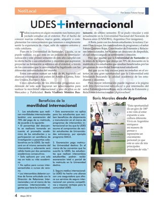 NotiLocal 
UDES+ internacional 
Todos nosotros en algún momento nos hemos pro-yectado 
movilidad internacional 
4 Mayo 2014 
estudiar en el exterior. Por el hecho de 
conocer nuevas culturas, nueva gente, adquirir o com-plementar 
los conocimientos que tenemos o simplemente 
sentir la experiencia de viajar, salir de nuestro entorno y 
vida cotidiana. 
Pues en la Universidad de Santander, Cúcuta, ya se 
puede realizar, ya que está en un proceso de internacio-nalización 
y este primer semestre de este año cumplió con 
la oferta hecha a sus estudiantes y docentes que aspiraron 
proyectar su formación académica en el exterior, a través 
de los convenios que la universidad ha legalizado con las 
diferentes universidades del mundo. 
Estos convenios suman un total de 46, logrando así 
alianzas estratégicas con países de América Latina, Esta-dos 
Unidos, Europa y Asia. 
Cinco estudiantes de los diferentes programas aca-démicos 
de esta sede lograron ser seleccionados para 
realizar la movilidad internacional y uno de ellos es de 
Mercadeo y Publicidad: Boris Vladimir Morales Bus-tamante, 
Por: Jessica Tatiana Sayago 
de último semestre. Él se pudo vincular y está 
actualmente en la Universidad Nacional del Noroeste de 
Buenos aires (UNNOBA), Argentina (Ver imágenes). 
A Boris, junto con los demás estudiantes, la rectora, Car-men 
Elisa Araque, los coordinadores de programas y el señor 
Fabián Quintero Rojas, Coordinador de Extensión y Relacio-nes 
Internacionales, les hicieron un desayuno de despedida, 
el cual estuvo cargado de sentimiento y emoción. 
Hay que resaltar que la Universidad de Santander es 
la única de la región que otorga un 70% de descuento en la 
matrícula a los estudiantes que resultan benefi ciados por los 
programas de movilidad Internacional estudiantil. 
Así que ya no hay excusa para no estudiar en el ex-terior, 
es una gran oportunidad que la Universidad está 
brindando buscando la calidad académica de los estu-diantes 
y docentes. 
Para mayor información puede ingresar a la página 
web http://internacional.udes.edu.co/ o por intermedio del 
señor Fabián Quintero Rojas, en la ofi cina de Extensión y 
Relaciones Internacionales. ¡Aprovechen! 
Beneficios de la 
1. Los estudiantes que reali-cen 
movilidades internacionales 
tendrán una exoneración del 
70% del pago de su matrícula, 
de acuerdo a lo siguiente: 
• El porcentaje del descuen-to 
se realizará tomando en 
cuenta el promedio acadé-mico 
de los estudiantes y su 
participación en semilleros de 
investigación o pasantías cola-borativas 
en la UDES. Se reali-zará 
en el mismo semestre del 
intercambio y solamente será 
válido hasta por dos semestres 
académicos consecutivos. 
• Solo aplicará por una sola 
vez en toda su vida académi-ca. 
• No aplica para cursos inter-semestrales 
o cursos de vera-no. 
• Los intercambios deberán sur-tirse 
de forma articulada con la 
Dirección de Relaciones Inter-nacionales 
y en el marco de los 
convenios internacionales vi-gentes 
que tiene la Universidad. 
• Esta exoneración no aplica 
para los estudiantes que reci-ben 
beneficios de alojamiento 
y manutención en el marco de 
programas de intercambio in-ternacional 
en los que la UDES 
asume el compromiso de reci-bir 
estudiantes de Universida-des 
extranjeras, por ejemplo 
programa MACA. 
2. Exoneración pago matrícu-las 
Universidad destino: En el 
marco de los convenios que ha 
suscrito la UDES, los estudian-tes 
que realicen intercambios 
estudiantiles podrán recibir 
exoneración total o parcial de 
la matrícula en la Universidad 
destino. 
3. Seguro médico internacional: 
La UDES ha hecho una alianza 
con una aseguradora que ofre-ce 
sus servicios de seguro inter-nacional 
con precios competiti-vos 
y mayores ventajas para la 
comunidad UDES. 
Boris Morales desde Argentina 
”Esta oportunidad 
da un giro de 180º 
a mi vida al estar 
expuesto a una 
cultura diferente. 
Vivir en Argentina 
enriquece 
mi manera de 
pensar y 
representa un 
crecimiento 
personal ya que 
este es uno de mis 
principales 
proyectos de vida.” 
 