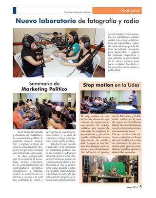 NotiLocal 
Nuevo laboratorio de fotografía y radio 
A partir del próximo semes-tre, 
los estudiantes pueden 
contar con el nuevo labora-torio 
de fotografía y radio; 
el cual tendra equipos de úl-tima 
tecnología necesarios 
para desarrollar y aplicar 
las materias respectivas y 
que además se convertirán 
en el nuevo espacio para 
hacer realidad los diferen-tes 
proyectos de mercadeo y 
Mayo 2014 5 
publicidad. 
Seminario de 
Marketing Politico 
En el marco del estudio 
y el análisis del marketing y 
la comunicación política, se 
pretende mostrar, demos-trar 
y explicar a través de 
casos la comunicación efec-tiva 
y los procesos teóricos 
que conforman estas ramas. 
Es clave comprender 
que el mundo de la tecno-logía 
avanza velozmen-te, 
la comercialización de 
computadoras portátiles, 
smartphones y tabletas, 
unidos al aumento de co-bertura 
y acceso a la web 
han cambiado la visión y 
percepción de nuestro pre-sente- 
futuro y la idea de 
comunicar, lo que no es aje-no 
al campo de la política. 
Esto fue lo que nos dio 
a entender en el seminario 
de marketing político que 
se llevó a cabo en la Udes en 
el mes de abril, el señor Ale-jandro 
Contreras, máster en 
comunicacion política e ins-titucional, 
el cual se desem-peña 
como analista y estra-tega 
político independiente, 
con énfasis en áreas de pla-nifi 
cación de campañas y co-municación 
gubernamental. 
Stop motion en la Udes 
El stop motion es una 
técnica de animación que 
consiste en aparentar el 
movimiento de objetos 
estáticos por medio de 
una serie de imágenes fi - 
jas sucesivas, y que se ha 
venido utilizando como 
herramienta de publici-dad. 
Aunque es una téc-nica 
tan antigua como el 
mismo cine, está de moda. 
Por tal razon el progra-ma 
de Mercadeo y Publi-cidad 
realizó en el mes 
de marzo en el auditorio 
Rafael Serrano Sarmiento 
una charla introductoria a 
este fascinante tema. 
Por ser un tema tan ex-tenso 
y práctico, en el mes 
de junio se llevará a cabo 
un seminario de dos se-manas 
para que los estu-diantes 
puedan aplicar y 
desarrollar sus ideas. 
Por: María Alejandra Cárdenas 
 
