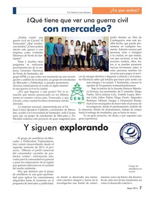 ¿Qué tiene que ver una guerra civil 
SEMILLERO DE INVESTIGACIÓN 
EXPLORAD RES 
EXPLORADORES 
Grupo de 
semilleros en 
accion. 
Mayo 2014 7 
con mercadeo? 
¿Podría existir una 
guerra civil en Cúcuta? O 
Venezuela? ¿Qué inciden-cias 
tendría? ¿Cómo podría 
afectar esta guerra a una 
empresa como Centrales 
Eléctricas de Norte de San-tander? 
Éstas y muchas otras 
preguntas se realizaron 
precisamente los de la em-presa 
Centrales Eléctricas 
de Norte de Santander, del 
grupo EPM, ya que como nos mostrarán en una investi-gación 
y análisis de la situación, un grupo de estudiantes 
de Mercadeo y Publicidad, si pueden presentarse 
diversas consecuencias al existir en algún momen-to 
una guerra civil en la ciudad. 
¿Por qué llegaron a este punto? Por la si-tuación 
que hemos presenciado en los últimos 
meses en nuestro vecino país, Venezuela, y que 
Cúcuta, como ciudad frontera terminaría siendo 
afectada. 
La empresa nacional, representada por el Dr. 
Juan Carlos Quintero Calderón, coordinador de Merca-deo, 
acudió a la Universidad de Santander, sede Cúcuta, 
para que un grupo de estudiantes de Mercadeo y Pu-blicidad 
realizara este proyecto de gran magnitud para 
poder diseñar un Plan de 
Contingencia ante este po-sible 
hecho, que puede pre-sentarse 
en cualquier mo-mento. 
Además conocer qué 
personas irían a inmigrar 
a la ciudad, en qué estado, 
con qué recursos, si son de 
recursos medios, altos, ba-jos; 
si se pueden presentar 
nuevas invasiones; saber si 
estas personas tendrán los 
recursos para pagar el servi-cio 
de energía eléctrica o llegarían a robarla y así Centra-les 
Eléctricas saber qué tendría que hacer para surtir con 
más energía a la ciudad. Y finalmente, conocer la 
opinión de los gremios nortesantandereanos. 
Bajo la tutoría de la docente Omayra Mendo-za 
Ferreira, los estudiantes, de V semestre: Diego 
Patiño, Silvia Juliana Cely, Yulieth Luque, Brey-ner 
Celis, Faber Pabón, Diego Pardo, Alejandro 
Restrepo, Fabiana Araque y Emmanuel Rueda, 
fueron los encargados de hacer todo el proceso de 
investigación, desde el planteamiento, análisis de 
la situación, diseño de instrumentos, trabajo de campo 
hasta la entrega de resultados, que se haría en mayo. 
Es un gran proyecto, sin duda, y por supuesto una 
gran experiencia. 
¿En que andan? 
Y siguen explorando 
El grupo de semilleros de Mer-cadeo 
y Publicidad, Exploradores, 
han venido desarrollando desde el 
segundo semestre de 2013, el pro-yecto, 
“Obtener el perfil comercial 
del consumidor cucuteño de pro-ductos 
verdes”, información rele-vante 
para la comunidad en general 
y para los empresarios de la región 
que quieren enfocarse en el cuidado 
del medio ambiente. 
Hay que destacar que el grupo 
de semilleros es una gran oportuni-dad 
para aplicar los conocimientos 
adquiridos hasta el momento en el 
programa de mercadeo y publicidad, 
en donde se desarrolla una forma-ción 
colectiva integral y hacen de la 
investigación una fuente de conoci-mientos 
como eje básico del desarro-llo 
de cada uno de los estudiantes así 
como el desarrollo colectivo. 
Por: Patricia Yanes Ramírez 
 
