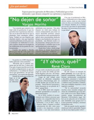 ¿En qué andan? 
“Les comento que comencé a tra-bajar 
antes de graduarme, lo que me 
permitió tener experiencias relaciona-das 
con la ejecución fi nal de lo que se 
planteaba como estrategias publici-tarias. 
Trabajé con una empresa que 
diseñaba stands y otra que imprimía 
material publicitario; de ahí, pasé a ser 
Coordinador de Publicidad en Cerá-mica 
Andina, donde me encargaba de 
las exhibiciones de los puntos de ven-ta 
nacionales. 
Cuando me gradué y llevaba 
ahi un poco más de 1 año, pasé a ser 
Jefe de Publicidad y pues las respon-sabilidades 
8 Mayo 2014 
Espacio para los egresados de Mercadeo y Publicidad que se han 
destacado y que desean compartir sus opiniones y experiencias. 
“No dejen de soñar” 
Vargas Mariño 
Creo que el profesional en Mer-cadeo 
y Publicidad de la Udes puede 
abrirse camino, tanto en esta ciudad 
como en otras y en muchas empresas 
con enfoques distintos de su trabajo 
por eso hay que darse la oportunidad 
de soñar y de proyectarse de la mane-ra 
que desee”. 
“¿Y ahora, qué?” 
René Claro 
a lo que estaba estudiando para poder 
pagar las cuotas del crédito que fi el-mente 
llegaban cada mes. Sin embar-go, 
la publicidad siempre estuvo allí. 
Luego de salir trabajó como 
vendedor en diferentes compañías 
de Cúcuta y Bucaramanga, pero en 
el 2006 decidió que era hora de em-prender. 
“Inicié más de 3 proyectos y 
todos fracasaron en un periodo de 3 
años”, agregó René. 
En el 2009, inició otro empren-dimiento 
apostándole al corazón. Lo 
llamó Juancreativo. 
En el 2010, recibió el recono-cimiento 
por liderar procesos que 
ayudan a la competitividad de la 
pequeña y mediana empresa de 
Santander. Y en el 2011, viajó a 
Francia, Italia y España a recibir 
información de alto valor para 
ayudar a las empresas y profe-sionales 
a ser más innovadores 
y competitivos. 
De allí conozco el concepto de 
marca personal, con el que sigo tra-bajando 
actualmente. Asesoro a di-ferentes 
profesionales ayudándoles 
a descubrir, comunicar y vender sus 
cualidades. De igual manera participo 
y colaboro como consultor y conferen-cista 
para múltiples empresas a nivel 
regional y nacional. 
“De la universidad recuerdo 
muchas cosas. Grandes amigos; las 
clases de contabilidad que eran eter-nas; 
cantar en el coro; María Esther, 
nuestra amiga incondicional de 
Bienestar Universitario; jugar fút-bol 
con la selección de la Universi-dad. 
Infaltable crear grupos de 5 o 
6 para presentar trabajos y terminar 
haciéndolos solo. 
Solo me queda mucho agradeci-miento 
por todo lo aprendido. Espero 
un día no muy lejano poder volver”. 
Se graduó en el 2003 después de 
haber aplazado varios semestres. 
“Recuerdo que la primera pre-gunta 
que me hice fue ¿y ahora qué?. 
Creo que a la gran mayoría nos invade 
un pánico postgraduacion ya que nos 
enfrentamos a la realidad de demos-trar 
lo que aprendimos y de qué esta-mos 
hechos”, nos cuenta este egresado. 
Estudió de noche para poder tra-bajar 
en el día. 
Realizó traba-jos 
diferentes 
eran mayores. Tres años 
después me retiré para trabajar de 
manera independiente para tener un 
mayor desarrollo personal, conocer 
otros productos, tener oportunidad de 
aplicar otros conocimientos dedicarle 
tiempo a una fundación, de la que soy 
presidente, más libertad creativa en 
las propuestas, tiempo para mis asun-tos 
personales y considero que es una 
oportunidad para crear negocios. 
Desde hace 3 años y medio tengo 
una ofi cina en donde desarrollamos 
material publicitario, exhibición y li-bros 
para niños para una editorial. 
Por: Patricia Yanes Ramírez 
 