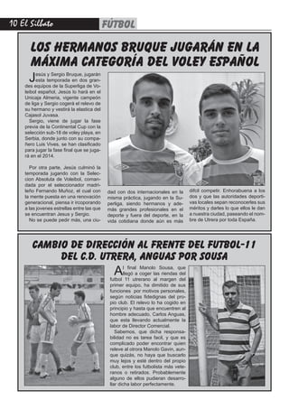 10 El Silbato FÚTBOL
LOS HERMANOS BRUQUE JUGARÁN EN LA
MÁXIMA CATEGORÍA DEL VOLEY ESPAÑOL
cambio de dirección al frente del futbol-11
del c.d. utrera, anguas por sousa
Jesús y Sergio Bruque, jugarán
esta temporada en dos gran-
des equipos de la Superliga de Vo-
leibol español, Jesús lo hará en el
Unicaja Almeria, vigente campeón
de liga y Sergio cogerá el relevo de
su hermano y vestirá la elastica del
Cajasol Juvasa.
Sergio, viene de jugar la fase
previa de la Continental Cup con la
selección sub-18 de voley playa, en
Serbia, donde junto con su compa-
ñero Luis Vives, se han clasificado
para jugar la fase final que se juga-
rá en el 2014.
Por otra parte, Jesús culminó la
temporada jugando con la Selec-
cion Absoluta de Voleibol, coman-
dada por el seleccionador madri-
leño Fernando Muñoz, el cual con
la mente puesta en una renovación
generacional, piensa ir ircoporando
a las jovenes estrellas entre las que
se encuentran Jesus y Sergio.
No se puede pedir más, una ciu-
dad con dos internacionales en la
misma práctica, jugando en la Su-
perliga, siendo hermanos y ade-
más grandes profesionales en el
deporte y fuera del deporte, en la
vida cotidiana donde aún es más
difcil competir. Enhorabuena a los
dos y que las autoridades deporti-
vas locales sepan reconocerles sus
méritos y darles lo que ellos le dan
a nuestra ciudad, paseando el nom-
bre de Utrera por toda España.
Al final Manolo Sousa, que
llegó a coger las riendas del
futbol 11 utrerano al margen del
primer equipo, ha dimitido de sus
funciones por motivos personales,
según noticias fidedignas del pro-
pio club. El relevo lo ha cogido en
principio y hasta que encuentren al
hombre adecuado, Carlos Anguas,
que esta llevando actualmente la
labor de Director Comercial.
Sabemos, que dicha responsa-
bilidad no es tarea facil, y que es
complicado poder encontrar quien
releve al otrora Manolo Gavin, aun-
que quizás, no haya que buscarlo
muy lejos y esté dentro del propio
club, entre los futbolista más vete-
ranos o retirados. Probablemente
alguno de ellos pudieran desarro-
llar dicha labor perfectamente.
 