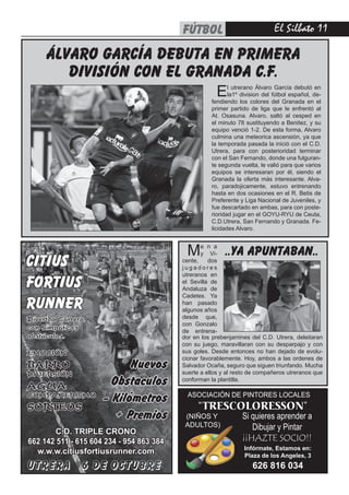 El Silbato 11FÚTBOL
ASOCIACIÓN DE PINTORES LOCALES
“TRESCOLORESSON”
Si quieres aprender a
Dibujar y Pintar
(NIÑOS Y
ADULTOS)
¡¡HAZTE SOCIO!!
Infórmate, Estamos en:
Plaza de los Angeles, 3
626 816 034
álvaro garcía debuta en primera
división con el granada c.f.
El utrerano Álvaro García debutó en
la1º division del fútbol español, de-
fendiendo los colores del Granada en el
primer partido de liga que le enfrentó al
At. Osasuna. Alvaro, saltó al cesped en
el minuto 78 sustituyendo a Benitez, y su
equipo venció 1-2. De esta forma, Alvaro
culmina una meteorica ascensión, ya que
la temporada pasada la inició con el C.D.
Utrera, para con posterioridad terminar
con el San Fernando, donde una fulguran-
te segunda vuelta, le valió para que varios
equipos se interesaran por él, siendo el
Granada la oferta más interesante. Alva-
ro, paradojicamente, estuvo entrenando
hasta en dos ocasiones en el R. Betis de
Preferente y Liga Nacional de Juveniles, y
fue descartado en ambas, para con poste-
rioridad jugar en el GOYU-RYU de Ceuta,
C.D.Utrera, San Fernando y Granada. Fe-
licidades Alvaro.
CITIUS
FORTIUS
RUNNER
UTRERA 6 DE OCTUBRE
Nuevos
Obstaculos
- Kilómetros
+ Premios
Divertda Carrera
con Simpáticos
obstáculos.
EMOCIÓN
BARRO
DIVERSIÓN
AGUA
COMPAÑERISMO
SORTEOS
C.D. TRIPLE CRONO
662 142 511 - 615 604 234 - 954 863 384
w.w.w.citiusfortiusrunner.com
..ya apuntaban..Me n a
y Vi-
cente, dos
j u g a d o r e s
utreranos en
el Sevilla de
Andaluza de
Cadetes. Ya
han pasado
algunos años
desde que,
con Gonzalo
de entrena-
dor en los prebenjamines del C.D. Utrera, deleitaran
con su juego, maravillaran con su desparpajo y con
sus goles. Desde entonces no han dejado de evolu-
cionar favorablemente. Hoy, ambos a las ordenes de
Salvador Ocaña, seguro que siguen triunfando. Mucha
suerte a ellos y al resto de compañeros utreranos que
conforman la plantilla.
 