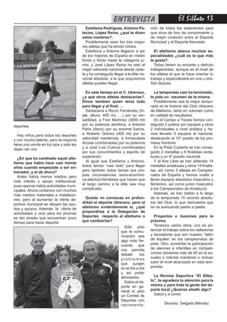 El Silbato 13entrevista
deportes.
Hay niños para todos los deportes
y con mucho talento, pero la mayoría
tiene una venda en los ojos y solo les
dejan ver uno.
¿En que ha cambiado aquel atle-
tismo que había hace casi treinta
años cuando empezaste a ser en-
trenador, y el de ahora?
Antes había menos medios pero
más interés y apoyo institucional,
pues apenas había actividades muni-
cipales. Ahora contamos con muchos
más medios materiales e instalacio-
nes, pero al aumentar la oferta de-
portiva municipal se diluyen las ayu-
das y apoyos. Además la oferta de
actividades y ocio para los jóvenes
es tan amplia que encuentran poco
tiempo para hacer deporte.
Estefanía Rodríguez, Antonio Pa-
lacios, López Reina, ¿qué te dicen
estos nombres?.
Posiblemente sean los tres mayo-
res atletas que ha tenido Utrera.
Estefanía y Antonio llegaron a ser
de los mejores de España en medio
fondo y fondo hasta la categoría ju-
nior, y José López Reina ha sido el
mejor velocista nacional desde cade-
te y ha conseguido llegar a la élite na-
cional absoluta, a la que poquísimos
atletas pueden llegar.
En este tiempo en el C. Utrerano,
¿a qué otros atletas destacarías?.
Dinos tambien quien tenía todo
para llegar y al final….
Destacaría a Rocío Fernández (tri-
ple, altura, 400 mv, …) por su ver-
satilidad, a Fran Martínez (3000 ml)
por su potencia aeróbica, a Antonio
Peña (disco) por su enorme fuerza,
a Roberto Gómez (400 ml) por su
velocidad mantenida, a Inmaculada
Acosta (combinadas) por su potencia
y a José Luis Cuenca (combinadas)
por sus conocimientos y espíritu de
superación.
Al igual que Estefanía y Antonio,
todos tenían “casi todo” para llegar
pero también todos tenían sus pro-
pias circunstancias socio-económi-
ca-afectivo-familiares que hacen que
el largo camino a la élite sea muy
complicado.
Quizás no conozcas en profun-
didad el deporte Utrerano, pero el
atletismo evidentemente sí, ¿qué
propondrías a la Delegación de
Deportes respecto al atletismo o
que cambiarias?
ción de todos los estamentos para
que sirva de foro de conocimiento y
de mejor conexión entre el Deporte
Municipal y el Deporte Asociado.
El atletismo abarca muchas es-
pecialidades ¿cuál es la que más
te gusta?.
Todas tienen su encanto y disfruto
trabajándolas, aunque es el nivel de
los atletas el que te hace orientar tu
trabajo y especializarte en una u otra.
Són épocas.
La temporada casi ha terminado,
te pido un resumen de la misma.
Posiblemente sea la mejor tempo-
rada en la historia del Club Utrerano
de Atletismo, tanto en volumen como
en calidad de resultados.
En el Campo a Través hemos con-
seguido 2 podios por equipos y otros
2 individuales a nivel andaluz y he-
mos llevado 5 equipos al nacional,
destacando el 12º puesto de los pro-
mesa hombres.
En la Pista Cubierta se han conse-
guido 2 medallas y 6 finalistas anda-
luces y un 4º puesto nacional.
Y al Aire Libre se han obtenido 14
medallas andaluzas y otros 14 finalis-
tas, así como 3 atletas en Campeo-
natos de España y hemos vuelto a
llevar equipos absolutos masculino y
femenino, así como junior masculino
a los Campeonatos de Andalucía.
Además, se han batido a lo largo
de la temporada 15 records absolu-
tos del Club, lo que demuestra que
se va avanzando pasito a pasito.
Proyectos e ilusiones para la
próxima.
Tenemos varios retos; uno es po-
tenciar el trabajo sobre los saltadores
y lanzadores que son nuestro “talón
de Aquiles” en los campeonatos de
pista. Otro, aumentar la participación
de alevines e infantiles en competi-
ciones (tenemos más de 40 en la es-
cuela) e intentar mantener o incluso
subir el nivel alcanzado en esta tem-
porada.
La Revista Deportiva “El Silba-
to”, te agradece tu atención para la
misma y para toda la gente del de-
porte local ¿Quieres añadir algo?
Salud y a correr.
Dionisio Delgado Méndez
Sólo pido
que la comu-
nicación sea
algo más fre-
cuente, que
nos permita
debatir los
p r o b l e m a s
que surgen
en el día a día
y así poder
afrontarlos.
Sobre el de-
porte en ge-
neral sí pido
un Comité de
Deportes con
representa-
 