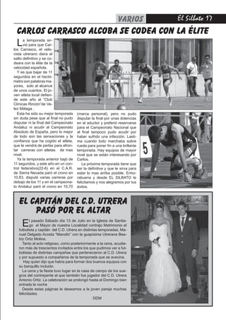 El Silbato 17
carlos carrasco alcoba se codea con la élite
VARIOS
Esta ha sido su mejor temporada
sin duda pese que al final no pudo
disputar ni la final del Campeonato
Andaluz ni acudir al Campeonato
Absoluto de España, pero lo mejor
de todo son las sensaciones y la
confianza que ha cogido el atleta,
que le vendrá de perlas para afron-
tar carreras con atletas de mas
nivel.
Ya la temporada anterior bajó de
11 segundos, y este año en un con-
trol federativo(22-6) en el C.A.R.
de Sierra Nevada paró el crono en
10,83, disputó varias carreras por
debajo de los 11 y en el campeona-
to Andaluz paró el crono en 10,70
La temporada sir-
vió para que Car-
los Carrasco, el velo-
cista utrerano diera el
salto definitivo y se co-
deara con la élite de la
velocidad española.
Y es que bajar de 11
segundos en el hectó-
metro son palabras ma-
yores, solo al alcance
de unos cuantos. El jo-
ven atleta local defien-
de este año al “Club
Clínicas Rincón”de Ve-
lez Málaga .
(marca personal), pero no pudo
disputar la final por unas dolencias
en el aductor y preferió reservarse
para el Campeonato Nacional que
al final tampoco pudo acudir por
haber sufrido una infección. Lasti-
ma cuando todo marchaba sobre
rueda para poner fin a una brillante
temporada. Hay equipos de mayor
nivel que se están interesando por
Carlos.
La próxima temporada tiene que
ser la definitiva y que le sirva para
estar lo mas arriba posible. Enho-
rabuena y desde EL SILBATO te
felicitamos y nos alegramos por tus
éxitos.
El pasado Sábado día 13 de Julio en la Iglesia de Santia-
go el Mayor de nuestra Localidad contrajo Matrimonio el
futbolista y capitán del C.D. Utrera en distintas temporadas, Ma-
nuel Delgado Acosta “Manolin” con la guapísima Utrerana Bea-
triz Ortiz Molina.
Tanto al acto religioso, como posteriormente a la cena, acudie-
ron más de trescientos invitados entre los que pudimos ver a fut-
bolistas de distintas campañas que pertenecieron al C.D. Utrera
y por supuesto a compañeros de la temporada que se avecina.
Hay quien dijo que había para formar dos buenos equipos con
su banquillo incluido.
La cena y la fiesta tuvo lugar en la casa de campo de los sue-
gros del contrayente el que también fue jugador del C.D. Utrera
Antonio Ortiz. La celebración se prolongó hasta el Domingo bien
entrada la noche
Desde estas páginas le deseamos a la joven pareja muchas
felicidades.
DDM
el capitán del c.d. utrera
pasó por el altar
 