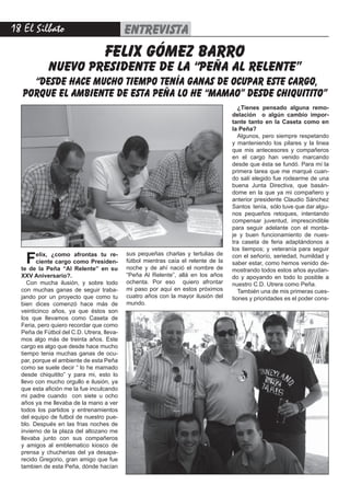 18 El Silbato entrevista
Felix, ¿como afrontas tu re-
ciente cargo como Presiden-
te de la Peña “Al Relente” en su
XXV Aniversario?.
Con mucha ilusión, y sobre todo
con muchas ganas de seguir traba-
jando por un proyecto que como tu
bien dices comenzó hace más de
veinticinco años, ya que éstos son
los que llevamos como Caseta de
Feria, pero quiero recordar que como
Peña de Fútbol del C.D. Utrera, lleva-
mos algo más de treinta años. Este
cargo es algo que desde hace mucho
tiempo tenia muchas ganas de ocu-
par, porque el ambiente de esta Peña
como se suele decir “ lo he mamado
desde chiquitito” y para mi, esto lo
llevo con mucho orgullo e ilusión, ya
que esta afición me la fue inculcando
mi padre cuando con siete u ocho
años ya me llevaba de la mano a ver
todos los partidos y entrenamientos
del equipo de futbol de nuestro pue-
blo. Después en las frias noches de
invierno de la plaza del altozano me
llevaba junto con sus compañeros
y amigos al emblematico kiosco de
prensa y chucherias del ya desapa-
recido Gregorio, gran amigo que fue
tambien de esta Peña, dónde hacían
sus pequeñas charlas y tertulias de
fútbol mientras caía el relente de la
noche y de ahí nació el nombre de
“Peña Al Relente”, allá en los años
ochenta. Por eso quiero afrontar
mi paso por aquí en estos próximos
cuatro años con la mayor ilusión del
mundo.
¿Tienes pensado alguna remo-
delación o algún cambio impor-
tante tanto en la Caseta como en
la Peña?
Algunos, pero siempre respetando
y manteniendo los pilares y la linea
que mis antecesores y compañeros
en el cargo han venido marcando
desde que ésta se fundó. Para mí la
primera tarea que me marqué cuan-
do salí elegido fue rodearme de una
buena Junta Directiva, que basán-
dome en la que ya mi compañero y
anterior presidente Claudio Sánchez
Santos tenía, sólo tuve que dar algu-
nos pequeños retoques, intentando
compensar juventud, imprescindible
para seguir adelante con el monta-
je y buen funcionamiento de nues-
tra caseta de feria adaptándonos a
los tiempos; y veteranía para seguir
con el señorío, seriedad, humildad y
saber estar, como hemos venido de-
mostrando todos estos años ayudan-
do y apoyando en todo lo posible a
nuestro C.D. Utrera como Peña.
También una de mis primeras cues-
tiones y prioridades es el poder cons-
felix gómez barro
nuevo presidente de la “peña al relente”
“desde hace mucho tiempo tenía ganas de ocupar este cargo,
porque el ambiente de esta peña lo he “mamao” desde chiquitito”
 