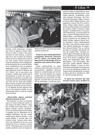 El Silbato 19entrevista
tituirnos como Asociación, proceso
que hace ya algunos meses empe-
zamos a echar a rodar y que preci-
samente en esta semana, y esto es
algo de lo que muchos de nuestros
socios se van a enterar ahora mismo
por esta revista, hemos recibido la
carta de aprobación de la Delegación
de Asociaciones de la Junta de Anda-
lucía, indicándonos que ya estamos
registrados como “ Asociación Cul-
tural Deportiva Peña Al Relente del
C.D. Utrera”, por lo que estoy muy
contento y desde aquí quiero dar la
enhorabuena a todos los socios y
agradecer el esfuerzo y empeño que
ha puesto toda la Junta Directiva para
que esto por fín haya sido posible.
Estos son los cambios mas importan-
tes que de momento se van a produ-
cir, no dejando de lado algunos mas
que en los próximos meses se iran
produciendo tanto a nivel de Caseta
como de Peña.
¿Desarrolláis alguna actividad
deportiva durante el año?
De momento no, pero no descarto
que en un futuro volvamos a tener al-
gún equipo de futbol, futbol-7 o algo
por el estilo como hace años ya, en
alguna ocasión tuvimos, participan-
do en las distintas ligas de barriadas
y aquellas que se disputaban en el
Colegio Salesianos (de las cuales
conservamos algunos titulos), y que
tantas alegrias y buenos ratos nos
hicieron pasar. Aunque ahora esta-
mos mas centrados en lo que es la
Caseta de Feria, e intentar y animar
al C.D. Utrera para que lo mas pronto
posible podamos tener al equipo en
Tercera División, que es lo que todos
nosotros deseamos.
Todos los años soléis galardonar
a jugadores, directivos ó técnicos
del C.D. Utrera, ¿me puedes decir
algunos de los personajes más im-
portantes que posean dicho galar-
dón?
Como comprenderás en estos
veinticinco años han sido muchos los
componentes, jugadores, técnicos,
directivos o relacionados con el C.D.
Utrera que han pasado por nuestra
Caseta para ser reconocida la labor
realizada hacia nuestro Club, por citar
algunos, te puedo decir que se le han
hecho homenajes y se les han reco-
nocido su labor a entrenadores como
Salvador Ocaña, Manolo Gavín, Juan
Carlos Menudo, Presidentes como
Jóse Manuel Férnandez del Pino,
Fernando Rodríguez Vélez, Francis-
co Rivas (Maxi), Miguel Muñoz; a los
jugadores Lorenzo del Pino (Loren),
Israel , Reyes, Rarra, Isidoro, y otras
personas relacionadas con el deporte
de nuestra ciudad, Francisco Lopez
Guijarro, el desaparecido y muy que-
rido Pepe Alvarez, al comunicador de
radio y árbitro Cristóbal Garcia Caro,
Rafael Sierra, Jose Antonio Sanchez
Araujo (Cámara de los Balones de
Radio Sevilla), Manuel Garcia Auxi-
lia (directivo), Pedro (fisioterapeuta
del club), Jose Antonio Lopez Leon,
Juan Palma (Delegación de Depor-
tes), Manuel Gomez Prior, y muchos
de ellos en posesion del Escudo de
Oro de nuestra Peña. Tambien po-
seen la figura del llavero de plata que
es un galardon que entrega el grupo
joven de la Peña a jugadores utre-
ranos mas destacados, Rodri, Raul
Domínguez, Juan Domínguez, Ma-
nolo Cruz, Juanjo, Manolin, Valentin,
Barciela y Gaspar. Y como no, des-
tacar aquel entrañable homenaje que
se le hizo al presidente fundador de
nuestra peña entregándole una placa
el ultimo año de su mandato en 1992
D. Jose Fernandez Romero.
Tu padre fue directivo del club
durante muchos años, también ha
 