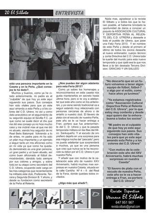 20 El Silbato entrevista
Revista Deportiva
Utrerana El Silbato
647 951 967
revista.silbato@gmail.com
sido una persona importante en la
Caseta y en la Peña, ¿Qué conse-
jos te ha dado?.
Muchos y buenos, como ya he ci-
tado anteriormente, mi padre es el
“culpable” de que hoy yo este aquí
siguiendo sus pasos. Sus consejos
han sido vitales para que yo este
aquí amando a esta Peña y a los co-
lores del C.D. Utrera, no así y como
dato anecdótico en el seguimiento de
su segundo equipo el Sevilla F.C. ya
que como se suele decir el día que
me dió ese consejo yo no hice mucho
caso y me incliné mas al que me dió
mi abuelo, siendo hoy seguidor de mi
Real Betis Balompié. Volviendo a lo
de antes, mi padre para mi ha sido
un pilar muy importante y un ejemplo
a seguir tanto en mis aficiones como
en mi vida ya que como ha queda-
do demostrado es una gran persona,
un gran padre y un buen abuelo, así
como buen aficionado al fútbol de-
mostrándolo, dándolo todo siempre
por sus colores y amigos, y sobre
todo en su etapa como secretario del
C.D. Utrera, ocupando este cargo en
las tres categorías que recientemente
ha militado este club, Preferente, Ter-
cera y Segunda Division B. Y ahora, y
desde su fundacion como secretario
de la Peña al Relente.
¿Nos puedes dar algún adelanto
para esta Feria 2013?
Como ya sabes los homenajes y
reconocimientos en esta caseta nos
gusta mantenerlos en secreto hasta
ultima hora, pero sí te voy a adelan-
tar que este año como en los anterio-
res, y ya viene siendo tradicional va a
seguir estando muy relacionado con
personas cercanas de ahora o de
antaño a nuestro club. El llavero de
plata con el escudo de nuestra Peña,
este año se le va hacer entrega a
Fran, portero que fue anteriormen-
te del C. D. Utrera y que la pasada
temporada militara en las filas del Atl-
co. Sanluqueño. Y el escudo de oro
prefiero dejarlo en una sorpresa para
esa mágica noche del “pescaito”,pero
os puedo adelantar que sorprenderá
a muchos, ya que es una persona
que creo que nunca se le ha recono-
cido su labor por el C.D. Utrera ni por
nuestra Peña.
Y añadir que con motivo de la ce-
lebración este año de nuestro XXV
Aniversario, habrá muchas mas sor-
presas en nuestra Caseta, situada en
la calle Cantiña Nº 4 – 6 del Real
de la Feria, donde quedais todos in-
vitados.
¿Algo más que añadir?.
Nada mas, agradecer a la revista
El Silbato y a todos los que la ha-
cen posible, el haberme brindado la
oportunidad de daros a conocer un
poquito la ASOCIACION CULTURAL
Y DEPORTIVA PEÑA AL RELEN-
TE DEL C.D. UTRERA y desearle a
todo el pueblo de Utrera, que pase
una Feliz Feria 2013. Y en nombre
de esta Peña y desde el primero al
último de todos los socios desearle
al nuevo entrenador, cuerpo técnico
y Junta Directiva del C.D. Utrera toda
la suerte del mundo para esta nueva
temporada y que ojalá sea la que nos
lleve a la tan deseada Tercera Divi-
sion. GRACIAS Y UN SALUDO
“No descarto que en un fu-
turo volvamos a tener algún
equipo de fútbol, fútbol-7
o algo por el estilo, como
hace años ya tuvimos”
“Ya estamos registrados
como “Asociación Cultural
Deportiva Peña al Relente
del C.D. Utrera”, por lo que
estoy muy contento y desde
aquí quiero dar la enhora-
buena a todos los socios”
“Mi padre es el culpable
de que hoy yo este aquí
siguiendo sus pasos. Sus
consejos han sido vita-
les para que yo este aquí
amando esta Peña y a los
colores del C.D. Utrera”
“Con motivo de la cele-
bración este año del XXV
Aniversario, habrá muchas
sorpresas en nuestra
Caseta”
“El llavero de plata con el
escudo de nuestra Peña,
este año se le va a hacer
entrega a Fran, ex-portero
del C.D. Utrera”
 