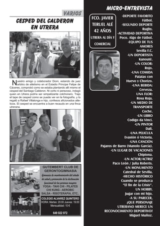 El Silbato 23
MICRO-ENTREVISTA
-DEPORTE FAVORITO
Fútbol.
-SEGUNDO DEPORTE
Rugby.
-ACTIVIDAD DEPORTIVA
Poco. Algo de Fútbol.
-EQUIPO DE TUS
AMORES
Sevilla F.C.
-UN DEPORTISTA
Kanouté.
-UN COLOR:
Rojo.
-UNA COMIDA
Patatas con
Huevo y Chorizo.
-UNA BEBIDA:
Cerveza.
UNA FLOR:
Rosa Roja.
-UN MEDIO DE
TRANSPORTE
Coche.
-UN LIBRO
Codigo da Vinci.
-UN PINTOR
Dalí.
-UNA PELICULA
Evasión ó Victoria.
-UNA CANCIÓN
Pajaros de Barro (Manolo García).
-UN LUGAR DE VACACIONES
Chipiona.
-UN ACTOR/ACTRIZ
Paco León / Julia Roberts.
-UN MONUMENTO
Catedral de Sevilla.
-HECHO HISTÓRICO
Cuando se produzca
“El fin de la Crisis”.
UN HOBBY.
Jugar con mi hijo.
-A SU PARECER,
¿QUE PERSONAJE
UTRERANO MERECE UN
RECONOCIMIENTO DEPORTIVO?
Miguel Muñoz.
FCO. JAVIER
TERUEL ALÉ
42 AÑOS
UTRERA AL DÍA Y
COMERCIAL
varios
cesped del calderon
en utrera
Nuestro amigo y colaborador Dioni, estando de juez
arbitro de atletismo en el Estadio Principe Felipe de
Cáceres, comprobó como se estaba plantando allí mismo el
cesped del Santiago Calderon. Ni corto ni perezoso, indagó
quien en Utrera podría ser simpatizante colchonero. Trajo
el tape de cesped como se puede ver en la fotografía, y lo
regaló a Rafael Villalonga e hijo, confesos aficionados atle-
ticos. El cesped se encuentra a buen recaudo en una finca
utrerana.
GUTEMBERT CLUB DE
GERONTOGIMNASIA
Gimnasia de mantenimiento del estado
de salud y prevención de la declinación
funcional de las personas mayores
YOGA - TAHI CHI - PILATES
CHI KUNG - AEROBIC
SALSA - RISOTERAPIA, ETC..
COLEGIO ALVAREZ QUINTERO
HORA: Martes: 20:00 Jueves: 19:00
Mensualidad: 10 €
649 022 972
 