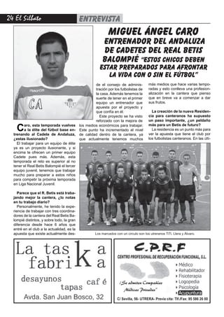 24 El Silbato entrevista
Avda. San Juan Bosco, 32 C/ Sevilla, 56- UTRERA- Previa cita: Tlf./Fax: 95 586 26 00
¡Se admiten Compañías
Médicas Privadas”
Caro, esta temporada vuelves
a la élite del fútbol base en-
trenando al Cadete de Andaluza,
¿estas ilusionado?
El trabajar para un equipo de élite
ya es un proyecto ilusionante, y si
encima te ofrecen un primer equipo
Cadete pues más. Además, esta
temporada el reto es superior al no
tener el Real Betis Balompié el tercer
equipo juvenil, tenemos que trabajar
mucho para preparar a estos niños
para competir la próxima temporada
en Liga Nacional Juvenil.
Parece que el R. Betis está traba-
jando mejor la cantera, ¿lo notas
en tu trabajo diario?
Personalmente, he tenido la expe-
riencia de trabajar con tres coordina-
dores de la cantera del Real Betis Ba-
lompié distintos, y sobre todo, la gran
diferencia desde hace 6 años que
entré en el club a la actualidad, es la
apuesta que existe actualmente des-
más medios que hace varias tempo-
radas y esto conlleva una profesion-
alización en la cantera que pienso
que en breve va a comenzar a dar
sus frutos.
La creación de la nueva Residen-
cia para canteranos ha supuesto
un paso importante, ¿un peldaño
más para un Betis de futuro?
La residencia es un punto más para
ver la apuesta que tiene el club por
los futbolistas canteranos. En las últi-
miguel ángel caro
entrenador del andaluza
de cadetes del real betis
balompié “estos chicos deben
estar preparados para afrontar
la vida con o sin el fútbol”
de el consejo de adminis-
tración por los futbolistas de
la casa. Además tenemos la
suerte de tener en el primer
equipo un entrenador que
apuesta por el proyecto y
que confía en él.
Este proyecto se ha visto
reforzado con la mejora de
los medios económicos para trabajar.
Este punto ha incrementado el nivel
de calidad dentro de la cantera, ya
que actualmente tenemos muchos
Los marcados con un circulo son los utreranos TiTi, Llera y Álvaro.
 