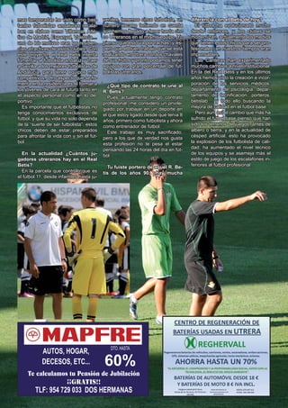 El Silbato 25
DTO. HASTA
60%
AUTOS, HOGAR,
DECESOS, ETC...
Te calculamos tu Pensión de Jubilación
¡¡GRATIS!!
TLF: 954 729 033 DOS HERMANAS
mas temporadas he visto como bas-
tantes futbolistas andaluces recala-
ban en clubes como Villarreal, Atlé-
tico de Madrid, Espanyol, Valencia…
uno de los motivos eran las residen-
cias atractivas de estos clubes. Con
este proyecto, el Real Betis intenta
fomentar al futbolista andaluz y traer
a Sevilla a los mejores futbolistas de
Andalucía, para tener equipos más
competitivos. Otro aspecto que se fo-
menta en la residencia es el formar a
los jóvenes de cara al futuro tanto en
el aspecto personal como en lo de-
portivo.
Es importante que el futbolistas no
tenga conocimientos exclusivos de
fútbol, y que su vida no solo dependa
de la “suerte de ser futbolista”, estos
chicos deben de estar preparados
para afrontar la vida con y sin el fút-
bol.
En la actualidad ¿Cuántos ju-
gadores utreranos hay en el Real
Betis?
En la parcela que controlo que es
el fútbol 11, desde infantiles hasta ju-
veniles, tenemos cinco futbolista, un
número escaso teniendo en cuenta
que hemos llegado a tener hasta cin-
co Utreranos en el mismo equipo. Yo
pienso que esto va por rachas, y es-
pero que el buen trabajo que se está
realizando en Utrera con los chavales
dé sus frutos y pronto podamos tener
equipos con gran porcentaje de fut-
bolistas utreranos.
¿Qué tipo de contrato te une al
R. Betis?
Pues actualmente tengo contrato
profesional, me considero un privile-
giado por trabajar en un deporte en
el que estoy ligado desde que tenía 8
años, primero como futbolista y ahora
como entrenador de fútbol.
Este trabajo es muy sacrificado,
pero a los que de verdad nos gusta
esta profesión no te pesa el estar
pensando las 24 horas del día en fút-
bol.
Tu fuiste portero de aquel R. Be-
tis de los años 90, ¿hay mucha
diferencia con el Betis de hoy?
El fútbol ha evolucionado mucho
desde entonces, y los clubes se
modernizan, actualmente los medios
que tienen estos chicos para ser pro-
fesionales, en nuestros tiempos eran
impensables.
Las Canteras han experimentado
muchos cambios a nivel institucional.
En la del Real Betis y en los últimos
años hemos visto la creación e incor-
poración de los servicios médicos,
departamento de psicología, depar-
tamento de tecnificación, porteros,
betislab.... y todo ello buscando la
mejora de calidad en el fútbol base.
Pero aún así el cambio que más ha
sufrido el fútbol base pienso que han
sido los terrenos de juegos, antes de
albero o tierra, y en la actualidad de
césped artificial, esto ha provocado
la explosión de los futbolista de cali-
dad, ha aumentado el nivel técnico
de los equipos y se asemeja más el
estilo de juego de los escalafones in-
feriores al fútbol profesional.
 