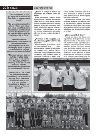 26 El Silbato entrevista
¿Nunca te sedujo la idea de ser
entrenador de porteros como Es-
naola?
Pues actualmente, además de ser
entrenador del Cadete A, estoy entre-
nando a los porteros desde Preben-
jamines hasta los Alevines. Esta es la
segunda temporada que estoy reali-
zando este trabajo, es una experien-
cia nueva y muy gratificante por que
ves a niños tan pequeños una evolu-
ción muy grande en poco tiempo de
trabajo.
¿Cómo se os ha escapado Alva-
rito, el nuevo jugador utrerano del
Granada?
Personalmente, yo he tenido aAlva-
rito como futbolista en el C. D. Utrera
en la edad de cadetes y me parece
un futbolista muy vertical, rápido,
descarado y muy competitivo. Pienso
que es muy buen futbolista, hasta tal
punto que incluso me lo llevé a jugar
varios partidos amistosos con el R.
Betis Balompié en edad de juvenil,
pero quien tuvo que decidir apostó
por otros futbolistas.
La temporada pasada, pasé varios
informes, antes de que se marchara
al San Fernando, incluso estuvimos
viéndolo varios partidos, pero quien
tiene la última decisión apostó por los
futbolistas que actualmente estaban
en el club.
¿Cómo ves al C.D. Utrera?
Pienso que es de los clubes más
importantes de la provincia, aunque
deportivamente no ha tenido suerte
con el primer equipo y pienso que su
categoría debería ser como mínimo
la tercera división. En cuanto al fútbol
base, es un club potente, ya que, sal-
vo el primer juvenil, que pienso que
ascenderá a Liga Nacional, el primer
equipo cadete y el infantil compiten
en la máxima categoría nacional. En
“Esta temporada el reto
es superior al no tener el
Real Betis el tercer equipo
juvenil”
“La gran diferencia entre
ahora y hace seis años
que entré en el Club, es la
apuesta que existe actual-
mente desde el Consejo
de Administración por los
futbolistas de la casa”
“Me considero un
privilegiado por trabajar en
un deporte al que
estoy ligado desde que
tenía ocho años, primero
como futbolista y ahora
como entrenador de fútbol”
“El mayor cambio que ha
sufrido el fútbol base
pienso que son los terre-
nos de juego, antes de
albero y ahora de cesped
artificial. Esto ha
provocado la explosión de
los futbolistas de calidad”
“Pienso que el C.D. Utrera
es de los clubes más
importantes de la provincia,
aunque deportivamente
no ha tenido suerte con
el primer equipo.
Su categoría debería ser
como mínimo la Tercera
División”
 